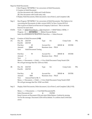 Steps for Hold Documents :
1 Run Program "RFTMPBLU" for conversion of Hold Documents.
2 Creation of Hold Document
(A) One document with Debit and Credit Entries
(B) One document with Credit entry only
3 Display Hold Documents, Delet document ( A) in Point 2, and Complete 2 (B)
Step 1. Run Program "RFTMPBLU" for conversion of Hold Documents. This Option is for
converting the Documents of older version SAP4.7 to New Version ECC6.0
This is given at Client Level but not at Company Code level. This is one time
Exercise for each client.
PATH: Tools----> ABAP Work Bench---->Development---->ABAP Editor ( SE38)--->
Program Select Execute Button
Select No termination for Read Error Check Box----> Select Execute
Step 2. Creation of Hold Document ( F-02)
2A. Doc. Dt: 20.07.09 Type SA Comp Code: PSL
Post.Dt: 20.07.09
Post Key: 40 Account No: 400100 → ENTER
Amount 20000 Bussiness Area: PSLH
Text: Hold Document Testing
Post Key: 50 Account No: 200100 → ENTER
Amount * Bussiness Area: PSLH
RFTMPBLU
Prepared by: Rao MH 40
Amount * Bussiness Area: PSLH
Text: +
Menu----> Document----> Hold ----> Give Hold Document Temp Numb 1234
We will get message that Doc 1234 was Held.
2B. Doc. Dt: 20.07.09 Type SA Comp Code: PSL
Post.Dt: 20.07.09
Post Key: 50 Account No: 200100 → ENTER
Amount 5000 Bussiness Area: PSLH
Text: Amount Paid to Mr. X
Menu----> Document----> Hold ----> Give Hold Document Temp Numb 12345
We will get message that Doc 12345 was Held.
Step 3. Display Hold Documents, Delet document ( A) in Point 2, and Complete 2 (B) ( F-02)
Menu-------> Documents------> Get Held Documents(F5)
Select Documents List → ENTER
Keep Cursoon on Document 1234 and select Delet Button. Confirm by prssing
Yes for the message. Document 1234 will be deleted. To confirm check with back
arrow
Prepared by: Rao MH 40
 