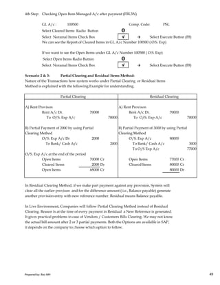 4th Step: Checking Open Item Managed A/c after payment (FBL3N)
GL A/c : 100500 Comp. Code: PSL
Select Cleared Items Radio Button Θ
Select Noramal Items Check Box √ → Select Execute Button (F8)
We can see the Report of Cleared Items in GL A/c Number 100500 ( O.S. Exp)
If we want to see the Open Items under GL A/c Number 100500 ( O.S. Exp)
Select Open Items Radio Button Θ
Select Noramal Items Check Box √ → Select Execute Button (F8)
Scenario 2 & 3: Partial Clearing and Residual Items Method:
Nature of the Transactions how system works under Partial Clearing or Residual Items
Method is explained with the following Example for understanding.
Partial Clearing Residual Clearing
A) Rent Provison A) Rent Provison
Rent A/c Dr. 70000 Rent A/c Dr. 70000
To O/S. Exp A/c 70000 To O/S. Exp A/c 70000
B) Partial Payment of 2000 by using Partial B) Partial Payment of 3000 by using Partial
Clearing Method Clearing Method
Prepared by: Rao MH 49
Clearing Method Clearing Method
O/S. Exp A/c Dr 2000 O/S. Exp A/c 80000
To Bank/ Cash A/c 2000 To Bank/ Cash A/c 3000
To O/S Exp A/c 77000
O/S. Exp A/c at the end of the period
Open Items 70000 Cr Open Items 77000 Cr
Cleared Items 2000 Dr Cleared Items 80000 Cr
Open Items 68000 Cr 80000 Dr
In Residual Clearing Method, if we make part payment against any provision, System will
clear all the earlier provison and for the difference amount ( i.e., Balance payable) generate
another provision entry with new reference number. Residual means Balance payable.
In Live Environment, Companies will follow Partial Clearing Method instead of Residual
Clearing. Reason is at the time of every payment in Residual a New Reference is generated.
It gives practical problems in case of Vendors / Customers Bills Clearing. We may not know
the actual bill amount after 2 or 3 partial payments. Both the Options are available in SAP,
it depends on the company to choose which option to follow.
Prepared by: Rao MH 49
 