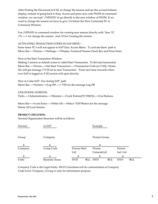 After Posting the Document in F-02, to change the session and see the account balance
display, instead of going back to Easy Access and press new code FS10N in command
window, we can type" /NFS10N" to go directly to the new window of FS10N. If we
want to change the session we have to give N before the New Command TC in
Command Window.
Use /OFS10N in command window for creating new session directly with New TC
/N ----> for change the session and /O for Creating the session
ACTIVATING TRASACTION CODES IN SAP MENU :
Some times TC's will not appear in SAP Easy Access Menu. To activate them path is
Menu Bar---->Extras---->Settings---->Display Technical Names Check Box and Press Enter
How to Set Start Transaction Window:
Making 1 session as default screen is called Start Transaction. To Set start transaction
Menu Bar---->Extras---->Set Start Transaction---->Transaction Code (ex F-02)-->Enter
We will get message T F-02 set as start Transaction. From next time onwards when
ever SAP is logged in, F-02 session will open directly.
How to Colse SAP : For closing SAP path
Menu Bar---->System--->Log Off ----> YES for the message Log Off
UNLOCKING SCREENS:
Tools---->Administration---->Monitor---->Lock Entries(TC=SM12)---->List Buttons
Prepared by: Rao MH 5
Tools---->Administration---->Monitor---->Lock Entries(TC=SM12)---->List Buttons
Menu Bar---->Lock Entry---->Delet All---->Select "YES"Button for the message
Delete All Lock Entries.
PROJECT CREATION:
Normal Organization Structure will be as follows
Normal in SAP Example
Group Company Pennar Group
Company Comp Code Pennar Steel Pennar Pennar
Ltd CementsLtd Ind. Ltd
↓ ↓ ↓
Units Business Areas HYD BGL HYD BGL HYD BGL
Company Code is the Legal Entity. FICO Consultant will do customization at Company
Code Level. Company /Group is only for information purpose.
↓ ↓ ↓
↓ ↓
Prepared by: Rao MH 5
 