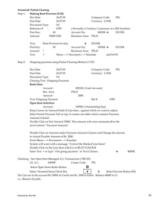 Scenario2: Partial Clearing
Step 1: Making Rent Provison (F-02)
Doc.Date 24.07.09 Company Code: PSL
Post Date 24.07.09 Currency : USD Rate 50.00INR
Document Type: SA
Reference # : 6789 ( Normally in Vedors/ Customers it is Bill Number)
Post Key: 40 Account No: 400300 → ENTER
Amount 70000 INR Bussiness Area: PSLH
Text: Rent Provison for July → ENTER
Post Key: 50 Account No: 100500 → ENTER
Amount * Bussiness Area: PSLH
Text: + Menu----> Document----> Simulate and SAVE
Step 2: Outgoing payment using Partial Clearing Method ( F-07)
Doc.Date 24.07.09 Company Code: PSL
Post Date 24.07.09 Currency : USD Rate 50.00INR
Document Type: SA
Clearing Text: Outgoing Payment
Bank Data:
Account : 200100 ( Cash Account)
Bus. Area: PSLH
Amount : 2000
Prepared by: Rao MH 50
Amount : 2000
Text: Outgoing Payment Ref # 6789
Open Item Selection:
Account : 100500 ( Outstanding Exp)
Keep Cursor on Amount Field of Line Item , against which we want to adjust.
Select Partial Payment Tab on top. It creates one table which contains Payment
Amount Column
Double Click on Net Amount 70000. This amount will come automaticall to the
next Column " Payment Amount".
Double Click on Amount under Payment Amount Column and Change the amount
to Actual Payable Amount of Rs. 2000.
From Menu----> Document----> Simulate
System will warn with a message " Correct the Marked Line Items"
Double Click on the Line Item which is in BLUE COLOUR
Enter Text + or type " Out going payment " in Text Column. → SAVE
Checking : See Open Item Managed A/c Transactions ( FBL3N)
GL A/c 100500 Comp. Code : PSL
Select Open Items Radio Button Θ
Select Noramal Items Check Box √ → Select Execute Button (F8)
We Can see in the account Rs 70000 in Credit and Rs. 2000 in Debit . Balance 68000 in Cr
i.e., Balance Payable.
Prepared by: Rao MH 50
 