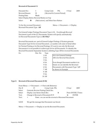 Reversal of Document # 1
Documnt No : 1 Comp Code: PSL F.Year 2009
Reversal Reason 01 ( Reversal In Current Period)
Posting Date: Blank
Select Display Before Reversal Button on Top
Select ← ( Back arrow) and Select Save Button
To See the reversed Document : Menu---> Document----> Display
Reversed Document Type : AB
For General Ledger Postings Document Type is SA . Eventhough Reversal
Document is part of the GL Documents, System will specify automatically
for Reversal Documents Type as AB. Why?
Reversal Documents are part of General Ledger Postings. If System generate
Document Type SA for reversal Document , as number will come in Serial either
for Normal Posting or for Reversal Postings. If I want to see only the Reversal
Documents it is not possible if it allots type SA for all Documents. To identify the
Reversal Documents Separately System is allotting Type AB for reversal Documents.
Ex: Doc. No. Type
1 SA SA is for General Postings
2 SA AB is for Reversal Documents.
3 SA
Prepared by: Rao MH 53
3 SA
4 SA Even though Document number is in
5 SA Serial, we can identify the Reversed
6 SA Documents with Document Type "AB"
7 AB as shown in Example
8 AB
9 SA
10 AB
Type 2: Reversal of Reversed Document (F-02)
From Menu-----> Document ----> Post with Reference
Doc # 19 Comp Code: PSL F.Year 2009
Select Generate Reverse Posting Check Box
Select Display Line Items Check Box → Press ENTER 2 Times
Text: Change to Reversal of Document # 19 → ENTER
Text : + Enter , we can see the reversal of Reversed Document
SAVE We get the message that Document was Saved.
Menu---> Document----> Display to see the Reversed Document.
Prepared by: Rao MH 53
 