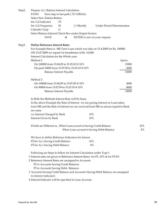 Step2. Prepare A/c Balance Interest Calculation
PATH: Next step to last path ( TC=OBAA)
Select New Entries Button
Int. Cal Indicator P1
Int. Cal Frequency 01 ( 1 Month) Under Period Determination
Calender Tyep G
Select Balance Interest Check Box under Output Section
SAVE → ENTER to save in your request.
Step3. Define Reference Interest Rates
For Example there is SBI Term Loan which was take on 15.4.2009 for Rs. 100000.
ON 15.07.2009 we repaid 1st Installment of Rs. 10,000
Interest Calculation for the Whole year:
Method 1. Aprox.
On 100000 from 15.04.09 to 31.03.10 @ 10% 15000
On paid 10000 from 15.07.09 to 31.03.10 @ 10% -3000
Balance Interest Payable 12000
Method 2.
On 100000 from 15.04.09 to 15.07.09 @ 10% 4000
On 90000 from 15.07.09 to 31.03.10 @ 10% 8000
Balance Interest Payable 12000
In Both the Methods Interest Rate will be Same.
Prepared by: Rao MH 56
In Both the Methods Interest Rate will be Same.
In the above Example the Rate of Interest we are paying interest on Loan taken
from SBI and the Rate of Interest we are received from SBI on amout repaid to Bank
are same.
i.e, Interest Charged by Bank 10%
Interest Given by Bank 10%
If both are Different ie., When Loan acount is having Credit Balance 10%
When Loan account is having Debit Balance 8%
We have to define Reference Indicators for Inerest.
P2 for A/c having Credit Balance 10%
P3 for A/c having Debit Balance 8%
Following are Steps to follow for Interest Calculation under Type I
1 Interest rates are given to Reference Interest Rates- for P2 -10% & for P3-8%
2 Reference Interest Rates are assaigned to Accounts
P2 to Accounts having Credit Balances
P3 to Accounts having Debit Balances
3 Accounts having Credit Balance and Accounts Having Debit Balance are assaigned
to interest indicators
4 Interest Indicator will be specified in Loan Account.
Prepared by: Rao MH 56
 