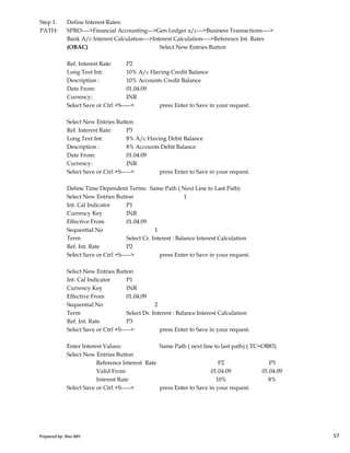 Step 1. Define Interest Rates:
PATH: SPRO---->Financial Accounting--->Gen Ledger a/c--->Business Transactions---->
Bank A/c Interest Calculation--->Interest Calculation---->Reference Int. Rates
(OBAC) Select New Entries Button
Ref. Interest Rate: P2
Long Text Int: 10% A/c Having Credit Balance
Description : 10% Accounts Credit Balance
Date From: 01.04.09
Currency: INR
Select Save or Ctrl +S-----> press Enter to Save in your request.
Select New Entries Button
Ref. Interest Rate: P3
Long Text Int: 8% A/c Having Debit Balance
Description : 8% Accounts Debit Balance
Date From: 01.04.09
Currency: INR
Select Save or Ctrl +S-----> press Enter to Save in your request.
Define Time Dependent Terms: Same Path ( Next Line to Last Path)
Select New Entries Button 1
Int. Cal Indicator P1
Currency Key INR
Prepared by: Rao MH 57
Currency Key INR
Effective From 01.04.09
Sequential No 1
Term Select Cr. Interest : Balance Interest Calculation
Ref. Int. Rate P2
Select Save or Ctrl +S-----> press Enter to Save in your request.
Select New Entries Button
Int. Cal Indicator P1
Currency Key INR
Effective From 01.04.09
Sequential No 2
Term Select Dr. Interest : Balance Interest Calculation
Ref. Int. Rate P3
Select Save or Ctrl +S-----> press Enter to Save in your request.
Enter Interest Values: Same Path ( next line to last path) ( TC=OB83)
Select New Entries Button
Reference Interest Rate P2 P3
Valid From 01.04.09 01.04.09
Interest Rate 10% 8%
Select Save or Ctrl +S-----> press Enter to Save in your request.
Prepared by: Rao MH 57
 