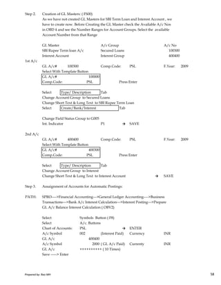 Step 2. Creation of GL Masters: ( FS00)
As we have not created GL Masters for SBI Term Loan and Interest Account , we
have to create now. Before Creating the GL Master check the Available A/c Nos
in OBD 4 and see the Number Ranges for Account Groups. Select the available
Account Number from that Range
GL Master A/c Group A/c No
SBI Rupee Term loan A/c Secured Loans 100300
Interest Account Interest Group 400400
1st A/c
GL A/c# 100300 Comp.Code: PSL F.Year: 2009
Select With Template Button
GL A/c# 100000
Comp.Code: PSL Press Enter
Select Type/ Description Tab
Change Account Group to Secured Loans
Change Short Text & Long Text to SBI Rupee Term Loan
Select Create/Bank/Interest Tab
Change Field Status Group to G005
Int. Indicator P1 → SAVE
2nd A/c
Prepared by: Rao MH 58
2nd A/c
GL A/c# 400400 Comp.Code: PSL F.Year: 2009
Select With Template Button
GL A/c# 400300
Comp.Code: PSL Press Enter
Select Type/ Description Tab
Change Account Group to Interest
Change Short Text & Long Text to Interest Account → SAVE
Step 3. Assaignment of Accounts for Automatic Postings:
PATH: SPRO---->Financial Accounting--->General Ledger Accounting---->Business
Transactions--->Bank A/c Interest Calculation--->Interest Posting--->Prepare
GL A/c Balance Interest Calculation ( OBV2)
Select Symbols Button ( F8)
Select A/c. Buttons
Chart of Accounts: PSL → ENTER
A/c Symbol 002 (Interest Paid) Currency INR
GL A/c 400400
A/c Symbol 2000 ( GL A/c Paid) Currenty INR
GL A/c ++++++++++ ( 10 Times)
Save -----> Enter
Prepared by: Rao MH 58
 