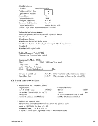 Select Back Arrow
Cal.Period 01.04.09 to 30.04.09
Post Interest Check Box √
Update Master Records √
Session Name PSL
Posting to Buss Area PSLH
Posting Dt. Of Session 30.04.09
Document Dt. Of Session 30.04.09
Posting Segment Text Interest of April 2009
Execute ( F8) it shows the interest amount calculated
To Post the Batch Input Session:
Menu----> System----> Services----> Batch Input ----> Session
Select Session Name PSL
Select Process Button
Select Display Errors Only Radio Button
Select Process Button ----> We will get a message that Batch Input Session
Completed
Select Exit Batch Input Session
To View Document Posted ( FB03):
We can see the Document latest posted
Go and see GL Master ( FS00):
Prepared by: Rao MH 61
Go and see GL Master ( FS00):
GL A/c 100300 ( SBI Rupee Term Loan)
Comp.Code: PSL
Menu----> GL A/c----> Change
Select Create/Bank/Interest Tab
Key Date of Last Int. Cal 30.04.09 (Upto which date we have calculated interest)
Date of Last Run 31.07.09 (ON which date we have run the Interest Cal)
SAP Methods for Interest Calculation:
1 Simple Interest and Compound Interest
Simple Interest Compound Interest
15.04.09 SBI RT Loan 100000 Cr 15.04.09 100000
For Symbol 2000 Assaign A/c # 100520 30.04.09 438
Int Payable Int. 438 Posted to 100300 on 30.04.09
For May It Calculate on 100000 only For May it Calculates on 100438
2 Interest Rates Based on Slabs
If Interest Rate is varied from Amount to Amount this system is useful
for ex: on INR 30,000 Int. Rate 10% P2
on 30001 to 50000 Int .Rate 12% P4
In SPRO---> Define Time Dependent Terms---> Amount from 30001
Prepared by: Rao MH 61
 