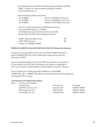 3 Int. Calculation from 15.04.09 to 14.05.09 ( instead of 01.04.09 to 30.04.09)
SPRO--->Prepare A/c Balance Interest Calculation ( OBAA)
Enter Settlement Day 14.
4 Interest Posting to Different Accounts:
A/c # 400400 Interest on SBI Rupee Term Loan
A/c # 400401 Interest on IDBI Rupee Term Loan
A/c # 400402 Interest on ICICI Rupee Term Loan
So If we are Calculating interest of IDBI Rupee term Loan
For Symbol 0002 assaign A/c # 400401
In the Batch pocessing select Process Fore Ground Only
System Shows the Entry which is going to be posted
400400 Interest on SBI R.T Loan 438
100301 IDBI Term Loan 438
Change A/c # 400400 to 400401
FOREIGN CURRENCY BALANCES REVALUATION ( FC Balance Revaluation) :
Consider we have taken SBI FC Term Loan on 31.07.09 of 100000 US$ which is
equal to 48,00,000 INR @ 48/ US$. Consider that Company has not paid the
loan upto 31.03.2010.
Prepared by: Rao MH 62
As per Accounting Standard 11, US GAAP, IFRS it is mandatory to revaluate the
FC Loan Balance as on 31.03.2010. Revaluation of FC Balances is applicable to
all FC Loans/ Export Vendors/Import Customers Balances except for Advances.
If on 31.03.2010 rate of 1 US$ equals INR 50, Difference of INR 500000
( 100000 US$ x 5 Rs. == 500000). This difference should be transferred to Exchange Loss
and charged to P& L Account.
Customization of FC Balance Revaluation:
Step.1 Creation of 3 GL Masters
Account Name Under Group No. Range
A) SBI FC Term Loan A/c Secured Loans 100300 to 100399
B) Exchange Gain A/c Other Income 300100 to 300199
C) Exchange Loss A/c Administration 400300 to 400399
Prepared by: Rao MH 62
 