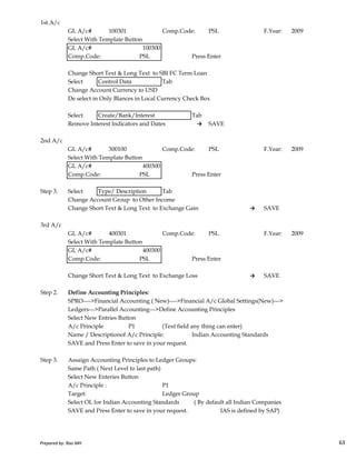 1st A/c
GL A/c# 100301 Comp.Code: PSL F.Year: 2009
Select With Template Button
GL A/c# 100300
Comp.Code: PSL Press Enter
Change Short Text & Long Text to SBI FC Term Loan
Select Control Data Tab
Change Account Currency to USD
De select in Only Blances in Local Currency Check Box
Select Create/Bank/Interest Tab
Remove Interest Indicators and Dates → SAVE
2nd A/c
GL A/c# 300100 Comp.Code: PSL F.Year: 2009
Select With Template Button
GL A/c# 400300
Comp.Code: PSL Press Enter
Step 3. Select Type/ Description Tab
Change Account Group to Other Income
Change Short Text & Long Text to Exchange Gain → SAVE
Prepared by: Rao MH 63
3rd A/c
GL A/c# 400301 Comp.Code: PSL F.Year: 2009
Select With Template Button
GL A/c# 400300
Comp.Code: PSL Press Enter
Change Short Text & Long Text to Exchange Loss → SAVE
Step 2. Define Accounting Principles:
SPRO---->Financial Accounting ( New)---->Financial A/c Global Settings(New)--->
Ledgers--->Parallel Accounting--->Define Accounting Principles
Select New Entries Button
A/c Principle P1 (Text field any thing can enter)
Name / Descriptionof A/c Principle: Indian Accounting Standards
SAVE and Press Enter to save in your request.
Step 3. Assaign Accounting Principles to Ledger Groups:
Same Path ( Next Level to last path)
Select New Enteries Button
A/c Principle : P1
Target: Ledger Group
Select OL for Indian Accounting Standards ( By default all Indian Companies
SAVE and Press Enter to save in your request. IAS is defined by SAP)
Prepared by: Rao MH 63
 