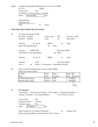 Step 8. Assaign Exchange Rate Difference Key in Loan A/c ( FS00)
GL A/c : 100301
Comp. Code : PSL
From Menu----> GL Account----> Change
Select Control Data Tab
Exchange Rate
Difference Key
USD → SAVE
END USER AREA FOR FC REVALUATION :
{1} FC Term loan Receipt ( F-02)
Doc.Date: 01.08.09 Comp. Code: PSL Currency : USD
Post.DT: 01.08.09 Type : SA Rate: 45.00
Post Key: 40 A/c # 200100 → Enter
Ignore Warning Message → Enter
Amount : 100000 USD Buss.Area: PSLH
Text: SBI FC Term Loan Receipt → Enter
Post Key: 50 A/c # 100301 → Enter
Prepared by: Rao MH 65
Amount : * USD Buss.Area: PSLH
Text: + → Menu----> Document ---->Simulate and SAVE
{2} Enter Year End Exchange Rates in Forex Table ( OB08)
Select New Entries Button
Ex. Rate Valid From Direct To
Type From Currency Quot Currency
G( Bank Buying Rate) 31.03.10 USD 49.50 INR
B( Bank Selling Rate) 31.03.10 USD 50.00 INR
↓
SAVE
{3} FC Valuation:
Accounting ----> Financial Accounting---->Gen Ledger---->Periodic Processing---->
Closing--->Valuate---> FC Valuation(New) ( TC=FAGL_FC_VAL)
Comp. Code: PSL
Valuation Period: 31.03.10
Valuation Area: PA
Select GL Balance tab
Select Valuate GL A/c Balance Check Box → Execute ( F8)
Select on Postings Button and Select Back Arrow 2 Times
Prepared by: Rao MH 65
 