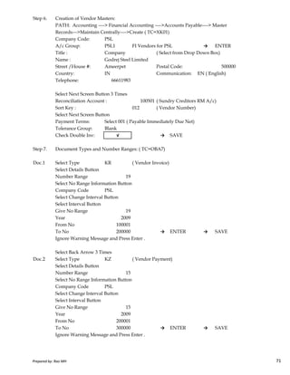 Step 6. Creation of Vendor Masters:
PATH: Accounting ----> Financial Accounting ---->Accounts Payable----> Master
Records--->Maintain Centrally---->Create ( TC=XK01)
Company Code: PSL
A/c Group: PSL1 FI Vendors for PSL → ENTER
Title : Company ( Select from Drop Down Box)
Name : Godrej Steel Limited
Street /House #: Ameerpet Postal Code: 500000
Country: IN Communication: EN ( English)
Telephone: 66611983
Select Next Screen Button 3 Times
Reconciliation Account : 100501 ( Sundry Creditors RM A/c)
Sort Key : 012 ( Vendor Number)
Select Next Screen Button
Payment Terms: Select 001 ( Payable Immediately Due Net)
Tolerance Group: Blank
Check Double Inv: √ → SAVE
Step 7. Document Types and Number Ranges: ( TC=OBA7)
Doc.1 Select Type KR ( Vendor Invoice)
Select Details Button
Number Range 19
Prepared by: Rao MH 71
Number Range 19
Select No Range Information Button
Company Code PSL
Select Change Interval Button
Select Interval Button
Give No Range 19
Year 2009
From No 100001
To No 200000 → ENTER → SAVE
Ignore Warning Message and Press Enter .
Select Back Arrow 3 Times
Doc.2 Select Type KZ ( Vendor Payment)
Select Details Button
Number Range 15
Select No Range Information Button
Company Code PSL
Select Change Interval Button
Select Interval Button
Give No Range 15
Year 2009
From No 200001
To No 300000 → ENTER → SAVE
Ignore Warning Message and Press Enter .
Prepared by: Rao MH 71
 