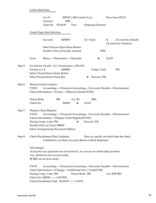 Under Bank Data
A/c # 200105 ( SBI Current A/c) Buss.Area: PSLH
Amount: 3000
Value Dt :05.08.09 Text: Outgoing Payment
Under Open Item Selection
Account: 4400001 A/c Type: K ( It come by default)
( K stand for Vendors)
Select Process Open Items Button
Double Click on Payable Amount 3000
From Menu---->Document---->Simulate → SAVE
Step 5. Go and see Vendor A/c Transactions: ( FBL1N)
Vendor a/c # 4400001 Comp. Code: PSL
Select Cleared Items Radio Button
Select Normal Items Check Box → Execute ( F8)
Step 6. Manual Check Creation:
PATH: Accounting---->Financial Accounting--->Accounts Payable--->Environment
Check Information--->Create--->Manual Checks( FCH5)
Prepared by: Rao MH 75
House Bank SBI A/c ID SBI1
Check No 500001 → SAVE
Step 7. Display Check Register:
PATH: Accounting---->Financial Accounting--->Accounts Payable--->Environment
Check Information--->Display Check Register(FCHN)
Paying Comp. Code: PSL → Execute ( F8)
Double Click on Check 500020
Select Acompanying Documents Button
Step 8. Check Encashment Date Updation: Here we specify on which date the check
is debited in our Bank Account, Based on Bank Statement .
Advantages:
A) If party says payment was not received , we can say on which date payment
was debited to our account easily.
B) BRS can be done easily
PATH: Accounting---->Financial Accounting--->Accounts Payable--->Environment
Check Information--->Change--->Additional Info / Cash(FCH6)
Paying Comp. Code: PSL House Bank: SBI A/c ID# SBI1
Check No: 500020 ------> ENTER
Check Encashment Date: 06.08.09-------> SAVE
Prepared by: Rao MH 75
 