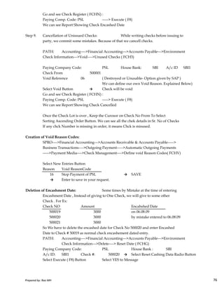 Go and see Check Register ( FCHN) :
Paying Comp. Code: PSL -----> Execute ( F8)
We can see Report Showing Check Encashed Date
Step 9. Cancellation of Unissued Checks: While writing checks before issuing to
party, we commit some mistakes. Because of that we cancell checks.
PATH: Accounting---->Financial Accounting--->Accounts Payable--->Environment
Check Information--->Void---->Unused Checks ( FCH3)
Paying Company Code: PSL House Bank: SBI A/c ID SBI1
Check From 500001
Void Reference 06 ( Destroyed or Unusable- Option given by SAP )
We can define our own Void Reason. Explained Below)
Select Void Button → Check will be void
Go and see Check Register ( FCHN) :
Paying Comp. Code: PSL -----> Execute ( F8)
We can see Report Showing Check Cancelled
Once the Check Lot is over , Keep the Curosor on Check No From To Select
Sorting Ascending Order Button. We can see all the chek details in Sr. No of Checks
If any chck Number is missing in order, it means Chck is misused.
Creation of Void Reason Codes:
Prepared by: Rao MH 76
Creation of Void Reason Codes:
SPRO---->Financial Accounting--->Accounts Receivable & Accounts Payable----->
Business Transactions---->Outgoing Payment----->Automatic Outgoing Payments
----->Payment Media---->Check Management---->Define void Reason Codes( FCHV)
Select New Entries Button
Reason Void ReasonCode
16 Stop Payment of PSL → SAVE
→ Enter to save in your request.
Deletion of Encashment Date: Some times by Mistake at the time of entering
Encashment Date , Instead of giving to One Check, we will give to some other
Check . For Ex:
Check NO Amount Encahshed Date
500019 3000 on 06.08.09
500020 3000 by mistake entered to 06.08.09
500021 5000
So We have to delete the encashed date for Check No 500020 and enter Encashed
Date to Check # 50019 as normal check encashement dated entry.
PATH: Accounting---->Financial Accounting--->Accounts Payable--->Environment
Check Information--->Delete----> Reset Date ( FCHG)
Paying Company Code: PSL House Bank : SBI
A/c ID: SBI1 Check #: 500020 → Select Reset Cashing Data Radio Button
Select Execute ( F8) Button Select YES to Message
Prepared by: Rao MH 76
 