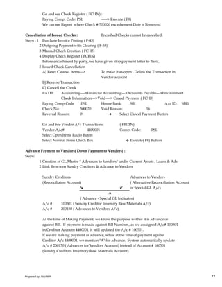 Go and see Check Register ( FCHN) :
Paying Comp. Code: PSL -----> Execute ( F8)
We can see Report where Check # 500020 encashement Date is Removed
Cancellation of Issued Checks : Encashed Checks cannot be cancelled.
Steps : 1 Purchase Invoice Posting ( F-43)
2 Outgoing Payment with Clearing ( F-53)
3 Manual Check Creation ( FCH5)
4 Display Check Register ( FCHN)
Before encashment by party, we have given stop payment letter to Bank.
5 Issued Check Cancellation
A} Reset Cleared Items---> To make it as open , Delink the Transaction in
Vendor account
B} Reverse Transaction
C} Cancell the Check
PATH: Accounting---->Financial Accounting--->Accounts Payable--->Environment
Check Information--->Void----> Cancel Payment ( FCH8)
Paying Comp Code :PSL House Bank: SBI A/c ID: SBI1
Check No: 500020 Void Reason: 16
Reversal Reason: 01 → Select Cancel Payment Button
Go and See Vendor A/c Transactions: ( FBL1N)
Vendor A/c# 4400001 Comp. Code: PSL
Select Open Items Radio Buton
Prepared by: Rao MH 77
Select Open Items Radio Buton
Select Normal Items Check Box → Execute( F8) Button
Advance Payment to Vendors( Down Payment to Vendors) :
Steps:
1 Creation of GL Master " Advances to Vendors" under Current Assets , Loans & Adv
2 Link Betwwen Sundry Creditors & Advance to Vendors
Sundry Creditors Advances to Vendors
(Reconciliaton Account) ( Alternative Reconciliation Account
↘ ↙ or Special GL A/c)
A
( Advance - Special GL Indicator)
A/c # 100501 ( Sundry Creditor Invenory Raw Materials A/c)
A/c # 200150 ( Advances to Vendors A/c)
At the time of Making Payment, we know the purpose wether it is advance or
against Bill. If payment is made against Bill Number , as we assaigned A/c# 100501
in Creditor Accoutn 4400001, it will updated the A/c # 100501.
If we are making payment as advance, while at the time of payment against
Creditor A/c 4400001, we mention "A" for advance. System automatically update
A/c # 200150 ( Advances for Vendors Account) instead of Account # 100501
(Sundry Creditors Inventory Raw Materials Account)
Prepared by: Rao MH 77
 