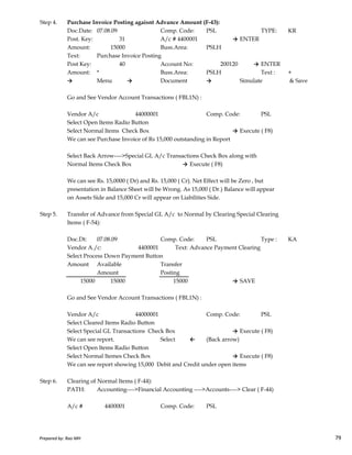 Step 4. Purchase Invoice Posting agaisnt Advance Amount (F-43):
Doc.Date: 07.08.09 Comp. Code: PSL TYPE: KR
Post. Key: 31 A/c # 4400001 → ENTER
Amount: 15000 Buss.Area: PSLH
Text: Purchase Invoice Posting
Post Key: 40 Account No: 200120 → ENTER
Amount: * Buss.Area: PSLH Text : +
→ Menu → Document → Simulate & Save
Go and See Vendor Account Transactions ( FBL1N) :
Vendor A/c 44000001 Comp. Code: PSL
Select Open Items Radio Button
Select Normal Items Check Box → Execute ( F8)
We can see Purchase Invoice of Rs 15,000 outstanding in Report
Select Back Arrow---->Special GL A/c Transactions Check Box along with
Normal Items Check Box → Execute ( F8)
We can see Rs. 15,0000 ( Dr) and Rs. 15,000 ( Cr). Net Effect will be Zero , but
presentation in Balance Sheet will be Wrong. As 15,000 ( Dr.) Balance will appear
on Assets Side and 15,000 Cr will appear on Liabilities Side.
Step 5. Transfer of Advance from Special GL A/c to Normal by Clearing Special Clearing
Prepared by: Rao MH 79
Step 5. Transfer of Advance from Special GL A/c to Normal by Clearing Special Clearing
Items ( F-54):
Doc.Dt: 07.08.09 Comp. Code: PSL Type : KA
Vendor A./c: 4400001 Text: Advance Payment Clearing
Select Process Down Payment Button
Amount Available Transfer
Amount Posting
15000 15000 15000 → SAVE
Go and See Vendor Account Transactions ( FBL1N) :
Vendor A/c 44000001 Comp. Code: PSL
Select Cleared Items Radio Button
Select Special GL Transactions Check Box → Execute ( F8)
We can see report. Select ← (Back arrow)
Select Open Items Radio Button
Select Normal Itemes Check Box → Execute ( F8)
We can see report showing 15,000 Debit and Credit under open items
Step 6. Clearing of Normal Items ( F-44):
PATH: Accounting---->Financial Accounting ---->Accounts----> Clear ( F-44)
A/c # 4400001 Comp. Code: PSL
Prepared by: Rao MH 79
 