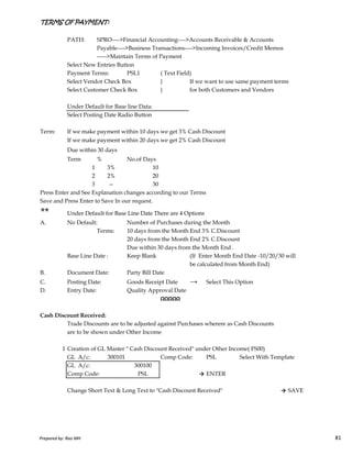 TERMS OF PAYMENT:TERMS OF PAYMENT:TERMS OF PAYMENT:TERMS OF PAYMENT:
PATH: SPRO---->Financial Accounting---->Accounts Receivable & Accounts
Payable---->Business Transactions---->Incoming Invoices/Credit Memos
----->Maintain Terms of Payment
Select New Entries Button
Payment Terms: PSL1 ( Text Field)
Select Vendor Check Box } If we want to use same payment terms
Select Customer Check Box } for both Customers and Vendors
Under Default for Base line Data:
Select Posting Date Radio Button
Term: If we make payment within 10 days we get 3% Cash Discount
If we make payment within 20 days we get 2% Cash Discount
Due within 30 days
Term % No.of Days
1 3% 10
2 2% 20
3 -- 30
Press Enter and See Explanation changes according to our Terms
Save and Press Enter to Save In our request.
** Under Default for Base Line Date There are 4 Options
Prepared by: Rao MH 81
** Under Default for Base Line Date There are 4 Options
A. No Default: Number of Purchases during the Month
Terms: 10 days from the Month End 3% C.Discount
20 days from the Month End 2% C.Discount
Due within 30 days from the Month End .
Base Line Date : Keep Blank (If Enter Month End Date -10/20/30 will
be calculated from Month End)
B. Document Date: Party Bill Date
C. Posting Date: Goods Receipt Date → Select This Option
D. Entry Date: Quality Approval Date
ΩΩΩΩΩ
Cash Discount Received:
Trade Discounts are to be adjusted against Purchases wherere as Cash Discounts
are to be shown under Other Income
1 Creation of GL Master " Cash Discount Received" under Other Income( FS00)
GL A/c: 300101 Comp Code: PSL Select With Template
GL A/c: 300100
Comp Code: PSL → ENTER
Change Short Text & Long Text to "Cash Discount Received" → SAVE
Prepared by: Rao MH 81
 