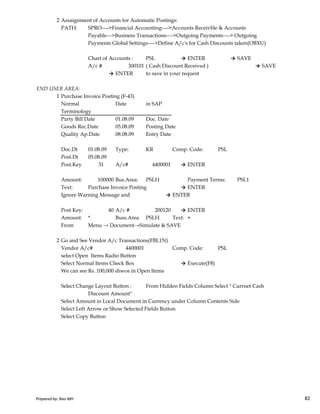 2 Assaignment of Accounts for Automatic Postings:
PATH: SPRO---->Financial Accounting---->Accounts Receivble & Accounts
Payable--->Business Transactions---->Outgoing Payments----> Outgoing
Payments Global Settings---->Define A/c's for Cash Discounts taken(OBXU)
Chart of Accounts : PSL → ENTER → SAVE
A/c # 300101 ( Cash Discount Received ) → SAVE
→ ENTER to save in your request
END USER AREA:
1 Purchase Invoice Posting (F-43)
Normal Date in SAP
Terminology
Party Bill Date 01.08.09 Doc. Date
Goods Rec.Date 05.08.09 Posting Date
Quality Ap.Date 08.08.09 Entry Date
Doc.Dt 01.08.09 Type: KR Comp. Code: PSL
Post.Dt 05.08.09
Post.Key 31 A/c# 4400001 → ENTER
Amount: 100000 Bus.Area: PSLH Payment Terms: PSL1
Text: Purchase Invoice Posting → ENTER
Ignore Warning Message and → ENTER
Prepared by: Rao MH 82
Ignore Warning Message and → ENTER
Post Key: 40 A/c # 200120 → ENTER
Amount: * Buss.Area PSLH Text: +
From Menu → Document→Simulate & SAVE
2 Go and See Vendor A/c Transactions(FBL1N)
Vendor A/c# 4400001 Comp. Code: PSL
select Open Items Radio Button
Select Normal Items Check Box → Execute(F8)
We can see Rs. 100,000 shwos in Open Items
Select Change Layout Button : From Hidden Fields Column Select " Currnet Cash
Discount Amount"
Select Amount in Local Document in Currency under Column Contents Side
Select Left Arrow or Show Selected Fields Button
Select Copy Button
Prepared by: Rao MH 82
 
