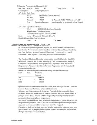 3 Outgoing Payment with Clearing ( F-53)
Doc.Date 08.08.09 Type: KZ Comp. Code: PSL
Clearing Text: Outgoing Payment
A/c Under Bank Data:
A/c# 200105 (SBI Current Account)
Bus.Area PSLH
Amount: 97000 (* Amount Paid is 97000 only as 3% CD
Text: Outgoing Payment can be availed as payment is below 10days)
A/c Under Open Item Selection:
A/c# 4400001 (Godrej Steels Limited)
Select Process Open Items Button
Double Click on Payable Amount 100000
From Menu → Document→Simulate & SAVE
Double Click on Blue Font Line Items
Text : + → SAVE
AUTOMATIC PAYMENT PROGRAMME (APP) :
In Automatic Payment Programme, System will define the Due date for the Bill
based on the Payment terms for the Vendors. System will issue Check, Pass Entry
and Clear the Party Account. System Will generate Payment Advice . It will
Update the Check Register. Everything will be done automatically.
The Checks will be issued from the Lots specified for APP. Check Lot should be
Prepared by: Rao MH 83
The Checks will be issued from the Lots specified for APP. Check Lot should be
Sequential. This APP will be used normally by Cash Rich Companies not by all
Companies. They run Every Week (or) 10 days ( or) 15days once. We are not
Programmers. We use system Given Payment Programme, Check Format and
Payment advice Format.
Before Run we have to give Bank Wise Ranking wit available amounts.
Bank Rank Available
Amount
SBI 1 1000000
ICICI 2 500000
IDBI 3 300000
System will issue checks first from Rank 1 Bank , then it will go to Rank 2. Like that
it issues checks based on ranks upto available amount.
When we run the programme. It first give a Proposal . In the proposal it shows
for which parties, for which invoices for which amount and from which bank it is
going to issued checks. We can Edit the proposal by Blocking some invoices for
payment or by changing banks for payment.
Blocking of Invoices Means: If we have funds for payment of 8 Bills , but as per the
Programme Payable Bills came 12, we can drill down the gross amount payable to
any party and block some bills for payment from that proposal.
Changing of Bank can be done when any Vendor requested to make payment from
specific bank, and as per programme, system allotted another bank, we can make
changes in Bank for issuance of Check.
Prepared by: Rao MH 83
 