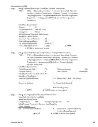 Customization of APP:
Step1. Set up Payment Methods per Country for Payment Transactions:
PATH: SPRO---->Financial Accounting ----> Accounts Receivable& Accounts
Payable---->Business Transactons--->Outgoing Payment---->Automatic
Outgoing payament---->Payment Method/Bank Selection for payemnt
Programme---->Set up payment Methods per country for payment
transactions
Select New Entries Button
Country : IN
Payament Method : M ( Text Field)
Description : Check
Select Outgoing Payaments Radio Button
Select Check Radio Button
Document Type for Payment : KZ
Clearing Document Type : KZ
Pay Medium Programme: RFFOUS_C
Name of Print Data Sheet: LIST1S → SAVE
→ ENTER to save in your request.
Step2. Set up Payment Methods per Company Code for Payment Transactions:
PATH: SPRO---->Financial Accounting ----> Accounts Receivable& Accounts
Payable---->Business Transactons--->Outgoing Payment---->Automatic
Outgoing payament---->Payment Method/Bank Selection for payemnt
Prepared by: Rao MH 84
Outgoing payament---->Payment Method/Bank Selection for payemnt
Programme---->Set up payment Methods per Company Code for
payment transactions
Select New Entries Button
Paying Company Code: PSL Minimum Amount 100
Payment Method: M Max. Amount :
Select Payment Per Due Date Check Box
Select Form Data Button
Form for Payment Medium F110_PREMIUM_CHECK ( SAP Script)
Drawer on the Form For Pennar Steels Limited
Authorised Signatory
→ SAVE → ENTER to save in your request.
Step3. Set up all Company Codes for Payment Transactions :
Same Path ( Next Line of Last Path)
Select New Entries button
Company Code: PSL Paying Company Code: PSL
Select Separate Payment for Business Area Check Box
Under Vendors
Spl. GL transactions to be Paid: A ( Select from Dropdown Button )
( A for Advance Payment)
→ SAVE → ENTER to save in your request.
9999999999
Prepared by: Rao MH 84
 