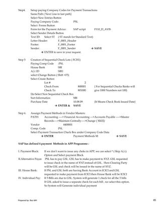 Step4. Setup paying Company Codes for Payment Transactions
Same Path ( Next Line to last path)
Select New Entries Button
Paying Company Code: PSL
Select Forms Button
Form for the Payment Advice: SAP script F110_D_AVIS
Select Sender Details Button
Text ID: Select ST ( ST stands for Standard Text)
Letter Header: F_0001_Header
Footer: F_0001_Footer
Sender: F_0001_Sender → SAVE
→ ENTER to save in your request.
Step 5 Creation of Sequential Check Lots ( FCH1)
Paying Comp Code :PSL
House Bank SBI
A/c ID SBI1
select Change Button ( Shift +F5)
Select Create Button
Lot # 2
Check From 800001 { For Sequential Checks Banks will
Check To 801000 give 1000 Numbers not 100)
De-Select Non Sequential Check Box
Sort Information SBI
Prepared by: Rao MH 85
Sort Information SBI
Purchase Date 10.08.09 {It Means Check Book Issued Date}
→ ENTER & SAVE
Step 6. Assaign Payment Methods in Vendor Masters:
PATH: Accounting ----> Financial Accounting --->Accounts Payable ---->Master
Records---->Maintain Centrally---->Change ( XK02)
Vendor 4400001
Comp. Code PSL
Select Payment Transaction Check Box under Company Code Data
→ ENTER Payment Methods M → SAVE
SAP has defined 4 payment Methods in APP Programme :
I. Payment Block: If we don’t want to issue any cheks in APP, we can select * ( Skip A/c)
Option and Select payment Block
II.Alternative Payee PSL has to pay GSL. GSL has to make payment to XYZ. GSL requested
to issue check in the name of XYZ instead of GSL. Here Clearing Party
will be GSL and check will be issued in the name of XYZ.
III. House Bank: If PSL and GSL both are having Bank Account in ICICI and GSL
requested to make payment from ICICI then House Bank will be ICICI
IV. Individual Pay: If 5 Bills are due to GSL. System will generate 1 check for all the 5 bills
If GSL asked to issue a separate check for each bill , we select this option.
So System will Generate individual payment
Prepared by: Rao MH 85
 