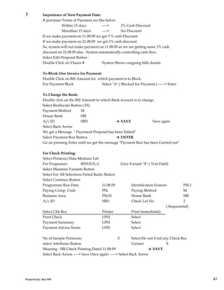 ? Importance of Next Payment Date:
If purchase Terms of Payment are like below
Within 15 days ----> 3% Cash Discount
Morethan 15 days ----> No Discount
If we make payment on 11.08.09 we get 3 % cash Discount
If we make payment on 21.08.09 we get 3% cash discount
So, system will not make payment on 11.08.09 as we are getting same 3% cash
discount on 21.08.09 also . System automatically controlling cash flow.
Select Edit Proposal Button :
Double Click on Vlaues # System Sbows outgoing bills details
To Blcok One Invoice for Payment:
Double Click on Bill Amount for which payment is to Block.
For Payment Block Select "A" ( Blocked for Payment ) -----> Enter
To Change the Bank:
Double click on the Bill Amount to which Bank account is to change.
Select Reallocate Button ( F6)
Payment Method M
House Bank SBI
A/c ID SBI1 → SAVE Save again
Select Back Arrow
We get a Message " Payement Proposal has been Edited"
Select Payment Run Button → ENTER
Prepared by: Rao MH 87
Select Payment Run Button → ENTER
Go on pressing Enter until we get the message "Payment Run has been Carried out"
For Check Printing:
Select Printout/Data Medium Tab
For Programm: RFFOUS_C Give Variant "X" ( Text Field)
Select Maintain Variants Button
Select For All Selections Fieled Radio Button
Select Contineu Button
Programme Run Date: 11.08.09 Identification Feature: PSL1
Paying Comp. Code PSL Paying Method M
Business Area PSLH House Bank SBI
A/c ID SBI1 Check Lot No 2
( Sequeantial)
Select Chk Box Printer Print Immediately
Print Check LP01 Select
Payment Summary LP01 Select
Payment Advice Notes LP01 Select
No of Sample Printouts: 0 Select Do not Void any Check Box
select Attributes Button Variant X
Meaning : SBI Check Printing Dated 11.08.09 → SAVE
Select Back Arrow ----> Save Once again -----> Select Back Arrow
Prepared by: Rao MH 87
 