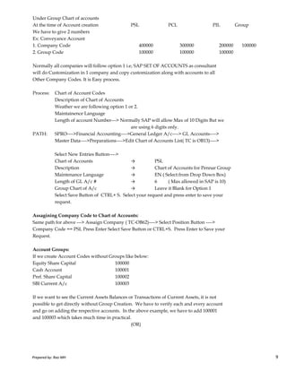 Under Group Chart of accounts
At the time of Account creation PSL PCL PIL Group
We have to give 2 numbers
Ex: Conveyance Account
1. Company Code 400000 300000 200000 100000
2. Group Code 100000 100000 100000
Normally all companies will follow option 1 i.e, SAP SET OF ACCOUNTS as consultant
will do Customization in 1 company and copy customization along with accounts to all
Other Company Codes. It is Easy process.
Process: Chart of Account Codes
Description of Chart of Accounts
Weather we are following option 1 or 2.
Maintainence Language
Length of account Number---> Normally SAP will allow Max of 10 Digits But we
are using 6 digits only.
PATH: SPRO---->Financial Accounting---->General Ledger A/c----> GL Accounts---->
Master Data---->Preparations---->Edit Chart of Accounts List( TC is OB13)---->
Select New Entries Button---->
Chart of Accounts → PSL
Description → Chart of Accounts for Pennar Group
Maintenance Language → EN ( Select from Drop Down Box)
Prepared by: Rao MH 9
Maintenance Language → EN ( Select from Drop Down Box)
Length of GL A/c # → 6 ( Max allowed in SAP is 10)
Group Chart of A/c → Leave it Blank for Option 1
Select Save Button of CTRL+ S. Select your request and press enter to save your
request.
Assagining Company Code to Chart of Accounts:
Same path for above ---> Assaign Company ( TC-OB62)----> Select Position Button ---->
Company Code == PSL Press Enter Select Save Button or CTRL+S. Press Enter to Save your
Request.
Account Groups:
If we create Account Codes without Groups like below:
Equity Share Capital 100000
Cash Account 100001
Pref. Share Capital 100002
SBI Current A/c 100003
If we want to see the Current Assets Balances or Transactions of Current Assets, it is not
possible to get directly without Group Creation. We have to verify each and every account
and go on adding the respective accounts. In the above example, we have to add 100001
and 100003 which takes much time in practical.
(OR)
Prepared by: Rao MH 9
 