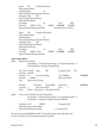 Select DZ Customer Payment
Select Details Button
Number Range: 14
Select Number Range information Button
Company Code: PSL
Select Change Intervals Button
Select Intervals Button
No. Range 14 Year : 2009
From No: 500001 To No 600000 → ENTER & SAVE
Ignore Warning Message and Enter Press Back Arrow 3 Times
Select DA Customer Document
Select Details Button
Number Range: 16
Select Number Range information Button
Company Code: PSL
Select Change Intervals Button
Select Intervals Button
No. Range 16 Year : 2009
From No: 600001 To No 700000 → ENTER & SAVE
Ignore Warning Message and Enter
END USER AREA:END USER AREA:END USER AREA:END USER AREA:
Step1: Sales Invoice Posting :
Prepared by: Rao MH 94
Step1: Sales Invoice Posting :
Accounting ----> Financial Accounting ---> Accounts Receivable---->
Document Entry--->Invoice General ( F-22)
Doc. Date: 12.08.09 Type : DR Company Code: PSL
Post.Date: 12.08.09
Post.Key: 01 ( Customer Debit) A/c # 3000001 → ENTER
Amount : 200000 Buss. Area: PSLH
Text: Sales Invoice Posting
Post.Key: 50 ( Sales) A/c# 300000 ( Sales A/c) → ENTER
Amount: * Buss. Area: PSLH Text: +
From Menu----> Document----> Simulate & SAVE
Step2: How to view Customer Account Transactions:
Accounting ----> Financial Accounting ---> Accounts Receivable---->
Accounting ---->Display/ Change Line Items ( FBL5N)
Customer A/c # 3000001 Company Code:
Select Open Items Radio Button
Select Normal Items Check Box -----> Execute ( F8)
We can see report that 200000 receivable . If We select Vendor Items Check Box also
we can see Vendor A/c & Customer transactions Together.
Prepared by: Rao MH 94
 