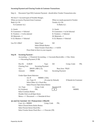 Incoming Payment and Clearing Vendor & Customer Transactions:
Step A: Document Type DZ( Customer Payment should allow Vendor Trnasactions also
We have 5 Account types of Number Ranges.
When we receive Payment from Customer When we made payment to Vendor
Bank A/c Dr Vendor A/c Dr.
To Customer A/c To Bank A/c
A: Assets A: Assets
D: Customers---> Selected D: Customers---> to be Selected
K: Vendors----> to be selected K: Vendors----> Selected
M: Materials---> M: Materials--->
S: GL Masters---> Selected S: GL Masters---> Selected
Use TC= OBA7 Select Type: DZ
Select Details Button
Select Vendor Check Box-----> SAVE
Press Enter to Save in your request.
Step B: Incoming Payment :
Accounting ----> Financial Accounting ---> Accounts Receivable----> Doc. Entry
---->Incoming Payment ( F-28)
Prepared by: Rao MH 95
---->Incoming Payment ( F-28)
Doc.Dt: 12.08.09 Type: DZ Comp. Code: PSL
Clearing Text: Incoming Payment
A/c : 200105 ( SBI C/A) Buss.Area: PSLH
Amount: 198000 Text: Incoming Payment
Under Open Items Selection
A/c # 3000001 ( GSL)
A/c Type: D ( It come by Default) D Stands for Customer
Select Other A/c Check Box
Select Process Open Items Button
A/c Type Comp. Code Standard OI A/c
K ( Vendors) PSL √ 4400001
Select Contineu Button
Double Click on all Open Items
Menu----> Document -----> Simulate & Save
Go and See Customer A/c Transactions ( FBL5N):Go and See Customer A/c Transactions ( FBL5N):Go and See Customer A/c Transactions ( FBL5N):Go and See Customer A/c Transactions ( FBL5N):
Cust. A/c: 3000001 Comp. Code PSL
Select Cleared Items Radio Button
Select Noram Items Check Box
Select Vendor Items Check Box------> Execute ( F8)
Prepared by: Rao MH 95
 