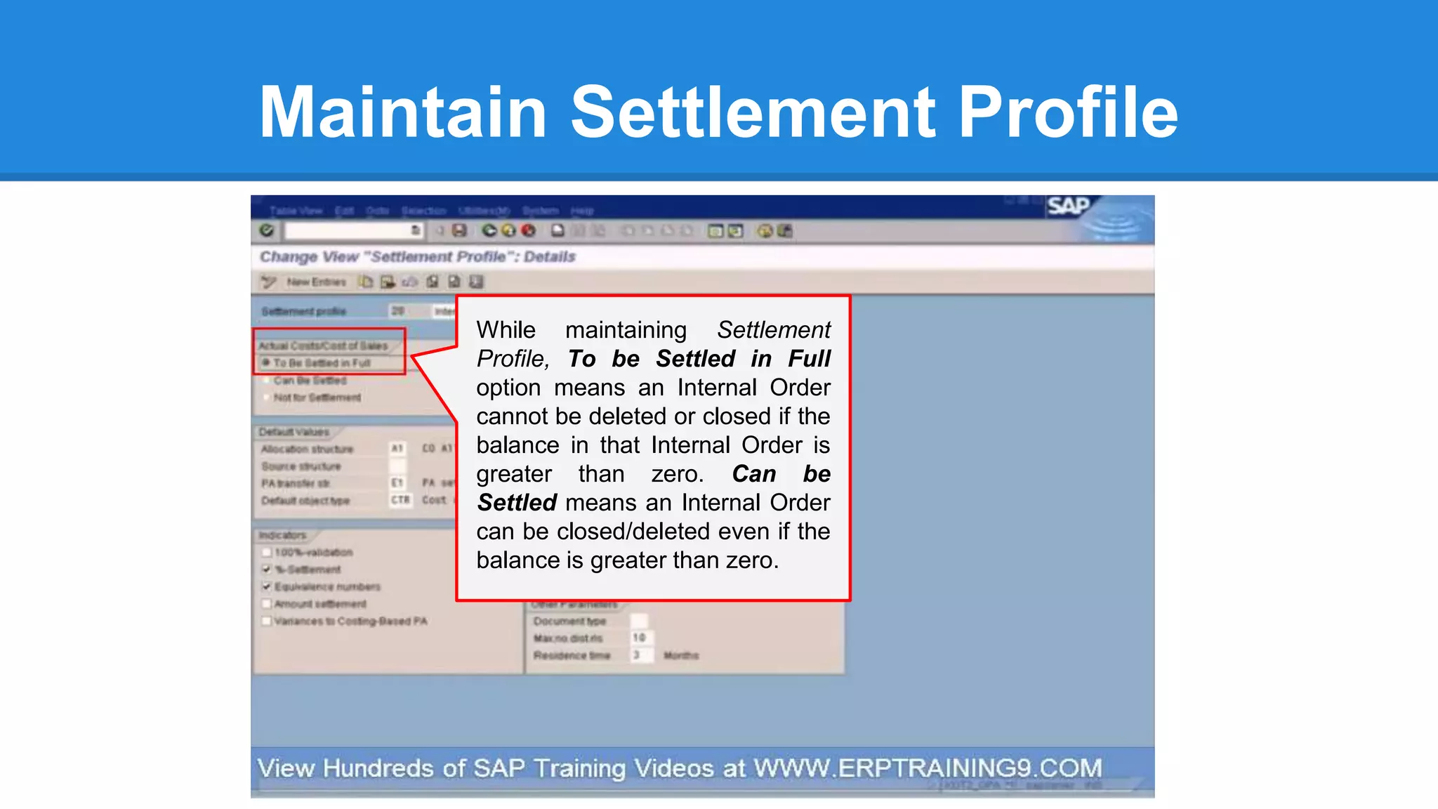 Maintain Settlement Profile
While maintaining Settlement
Profile, To be Settled in Full
option means an Internal Order
cannot be deleted or closed if the
balance in that Internal Order is
greater than zero. Can be
Settled means an Internal Order
can be closed/deleted even if the
balance is greater than zero.
 