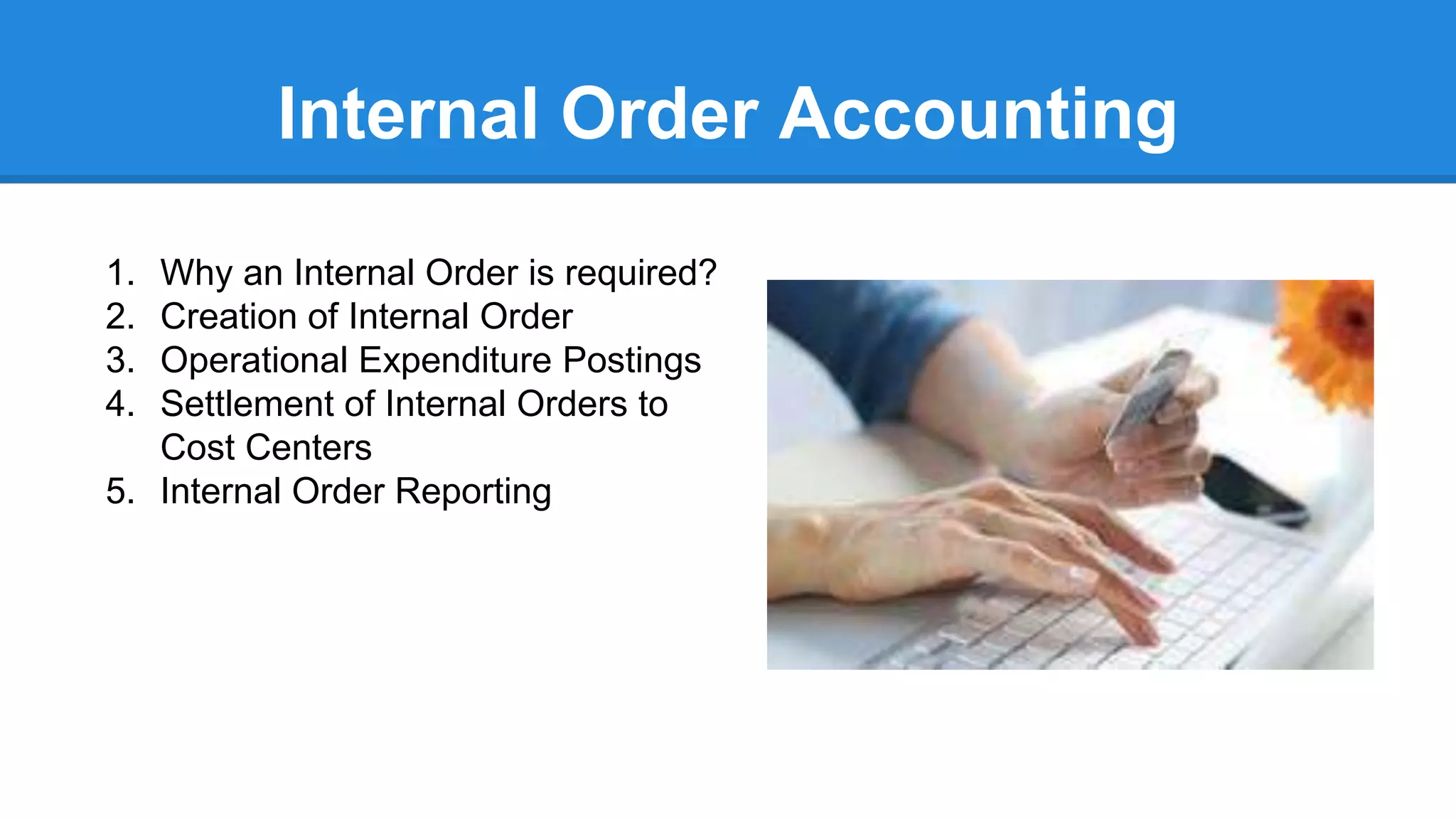 Internal Order Accounting
1. Why an Internal Order is required?
2. Creation of Internal Order
3. Operational Expenditure Postings
4. Settlement of Internal Orders to
Cost Centers
5. Internal Order Reporting
 