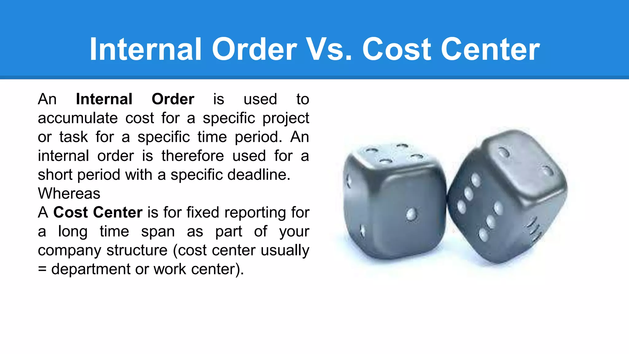 Internal Order Vs. Cost Center
An Internal Order is used to
accumulate cost for a specific project
or task for a specific time period. An
internal order is therefore used for a
short period with a specific deadline.
Whereas
A Cost Center is for fixed reporting for
a long time span as part of your
company structure (cost center usually
= department or work center).
 