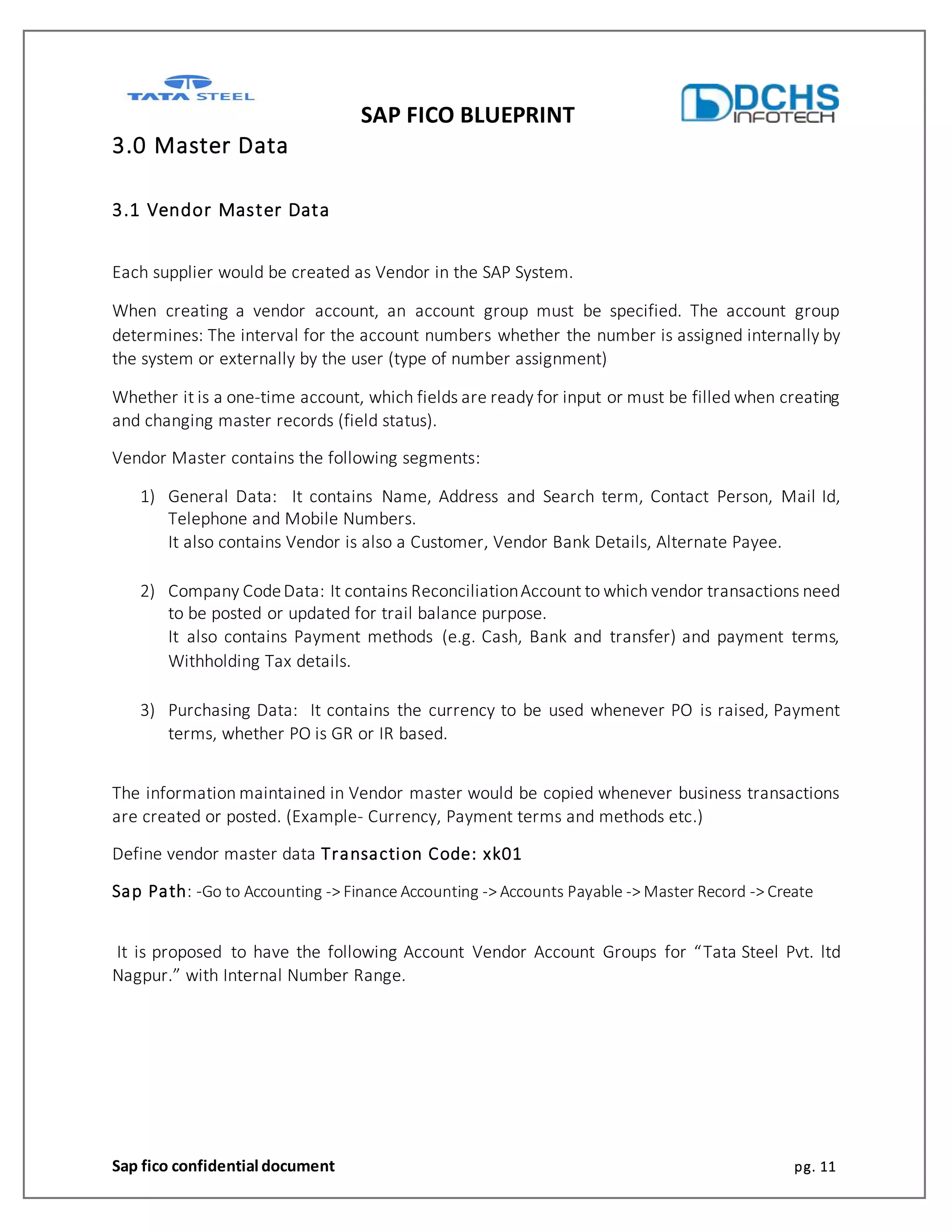 SAP FICO BLUEPRINT
Sap fico confidential document pg. 11
3.0 Master Data
3.1 Vendor Master Data
Each supplier would be created as Vendor in the SAP System.
When creating a vendor account, an account group must be specified. The account group
determines: The interval for the account numbers whether the number is assigned internally by
the system or externally by the user (type of number assignment)
Whether it is a one-time account, which fields are ready for input or must be filled when creating
and changing master records (field status).
Vendor Master contains the following segments:
1) General Data: It contains Name, Address and Search term, Contact Person, Mail Id,
Telephone and Mobile Numbers.
It also contains Vendor is also a Customer, Vendor Bank Details, Alternate Payee.
2) Company CodeData: It contains ReconciliationAccount to which vendor transactions need
to be posted or updated for trail balance purpose.
It also contains Payment methods (e.g. Cash, Bank and transfer) and payment terms,
Withholding Tax details.
3) Purchasing Data: It contains the currency to be used whenever PO is raised, Payment
terms, whether PO is GR or IR based.
The information maintained in Vendor master would be copied whenever business transactions
are created or posted. (Example- Currency, Payment terms and methods etc.)
Define vendor master data Transaction Code: xk01
Sap Path: -Go to Accounting -> Finance Accounting -> Accounts Payable -> Master Record -> Create
It is proposed to have the following Account Vendor Account Groups for “Tata Steel Pvt. ltd
Nagpur.” with Internal Number Range.
 