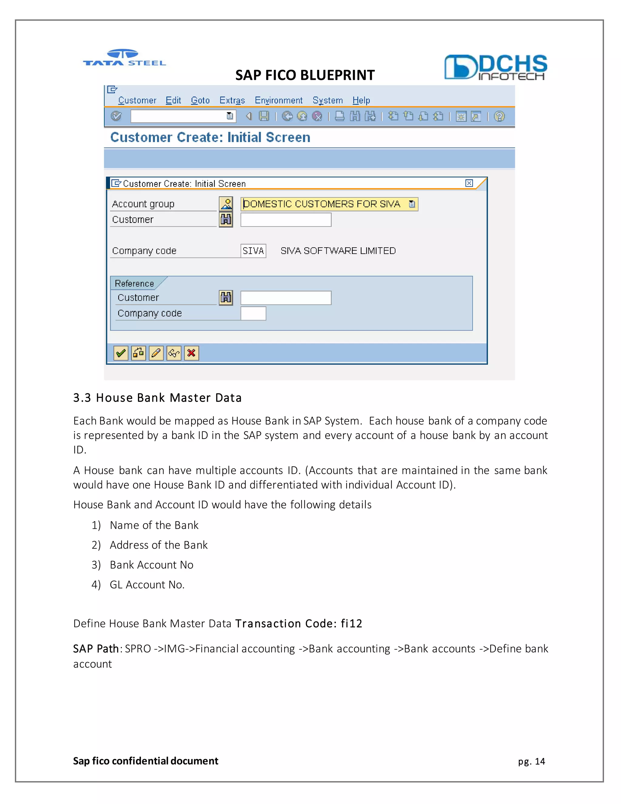 SAP FICO BLUEPRINT
Sap fico confidential document pg. 14
3.3 House Bank Master Data
Each Bank would be mapped as House Bank in SAP System. Each house bank of a company code
is represented by a bank ID in the SAP system and every account of a house bank by an account
ID.
A House bank can have multiple accounts ID. (Accounts that are maintained in the same bank
would have one House Bank ID and differentiated with individual Account ID).
House Bank and Account ID would have the following details
1) Name of the Bank
2) Address of the Bank
3) Bank Account No
4) GL Account No.
Define House Bank Master Data Transaction Code: fi12
SAP Path: SPRO ->IMG->Financial accounting ->Bank accounting ->Bank accounts ->Define bank
account
 