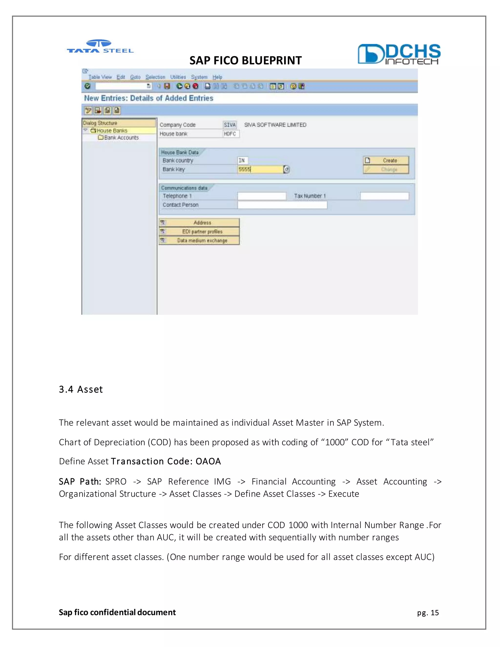 SAP FICO BLUEPRINT
Sap fico confidential document pg. 15
3.4 Asset
The relevant asset would be maintained as individual Asset Master in SAP System.
Chart of Depreciation (COD) has been proposed as with coding of “1000” COD for “Tata steel”
Define Asset Transaction Code: OAOA
SAP Path: SPRO -> SAP Reference IMG -> Financial Accounting -> Asset Accounting ->
Organizational Structure -> Asset Classes -> Define Asset Classes -> Execute
The following Asset Classes would be created under COD 1000 with Internal Number Range .For
all the assets other than AUC, it will be created with sequentially with number ranges
For different asset classes. (One number range would be used for all asset classes except AUC)
 