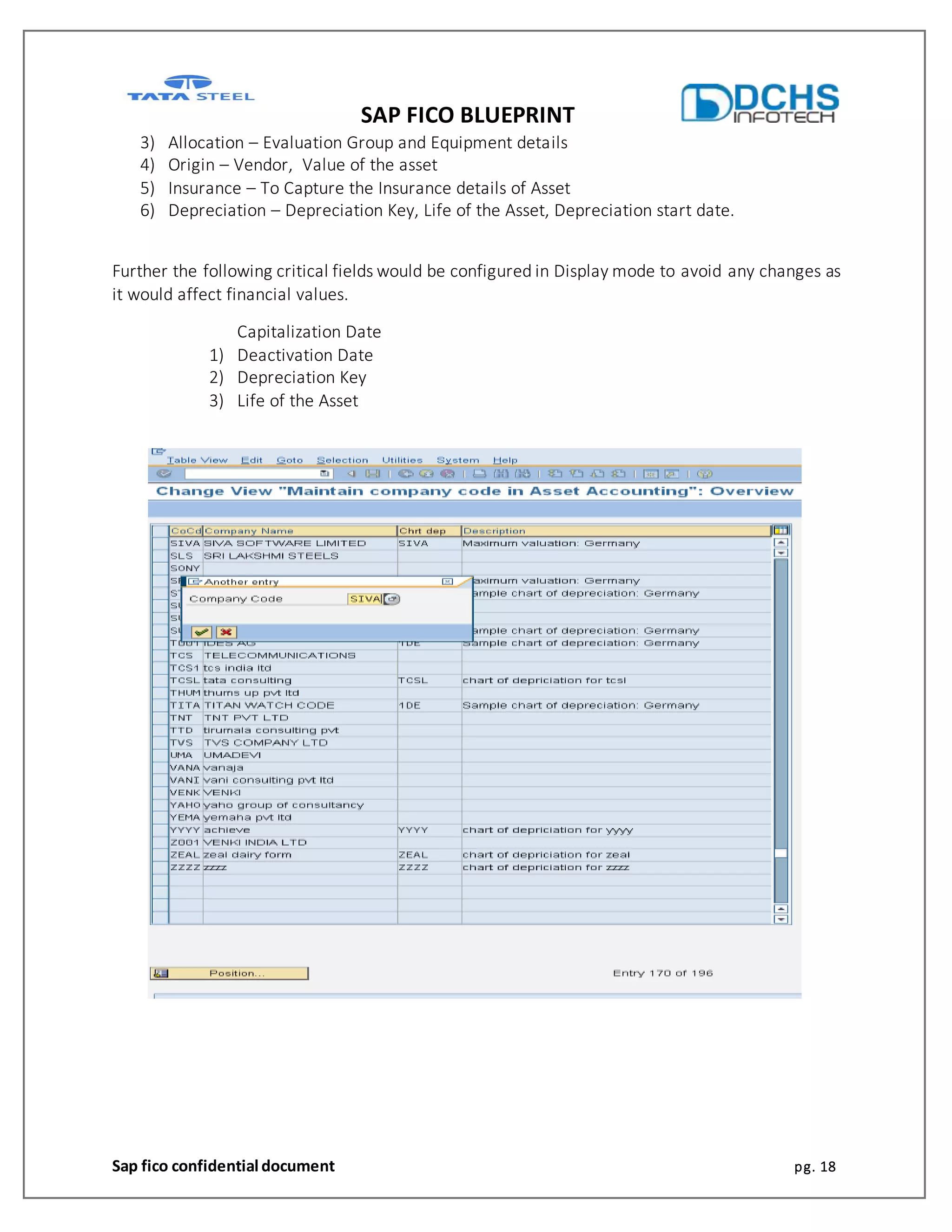 SAP FICO BLUEPRINT
Sap fico confidential document pg. 18
3) Allocation – Evaluation Group and Equipment details
4) Origin – Vendor, Value of the asset
5) Insurance – To Capture the Insurance details of Asset
6) Depreciation – Depreciation Key, Life of the Asset, Depreciation start date.
Further the following critical fields would be configured in Display mode to avoid any changes as
it would affect financial values.
Capitalization Date
1) Deactivation Date
2) Depreciation Key
3) Life of the Asset
 