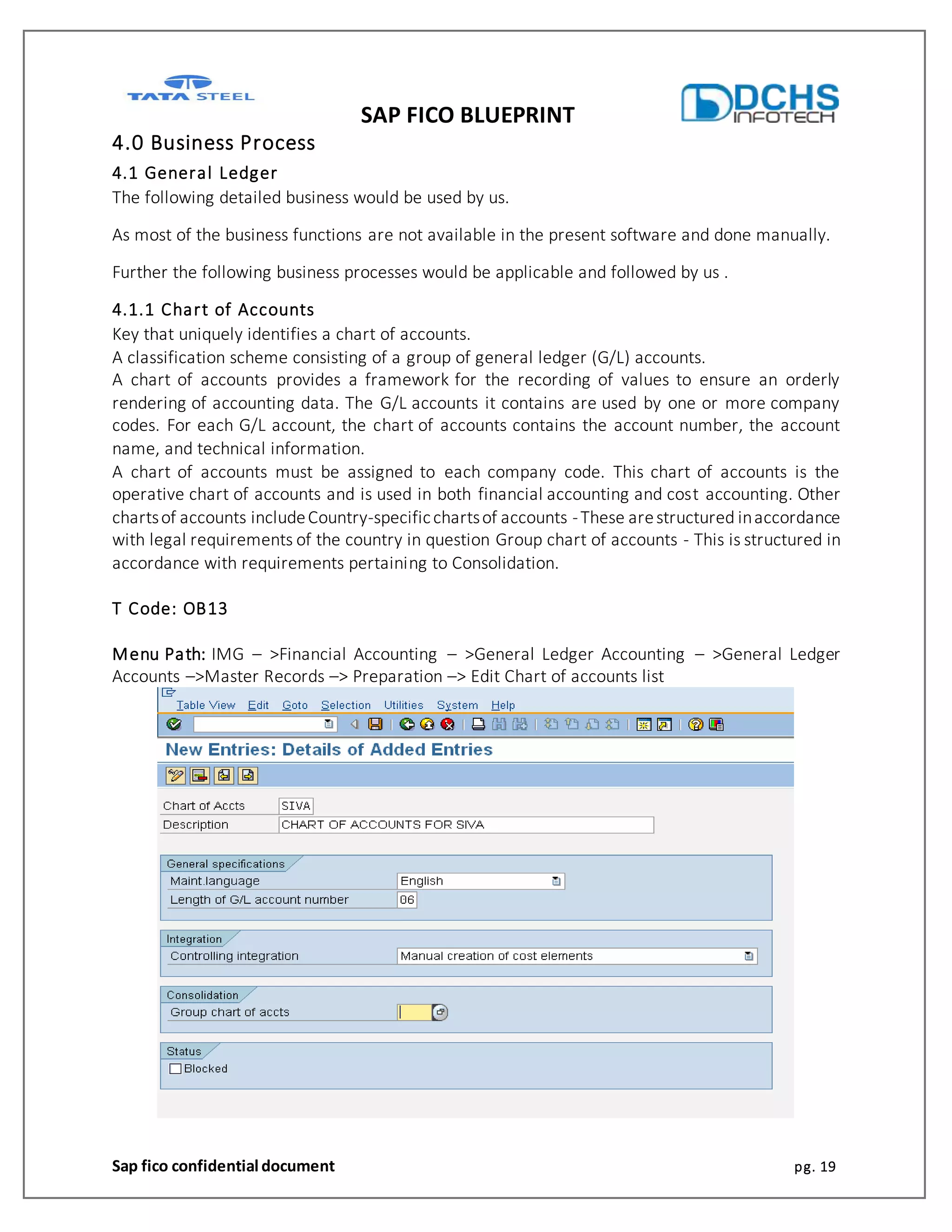 SAP FICO BLUEPRINT
Sap fico confidential document pg. 19
4.0 Business Process
4.1 General Ledger
The following detailed business would be used by us.
As most of the business functions are not available in the present software and done manually.
Further the following business processes would be applicable and followed by us .
4.1.1 Chart of Accounts
Key that uniquely identifies a chart of accounts.
A classification scheme consisting of a group of general ledger (G/L) accounts.
A chart of accounts provides a framework for the recording of values to ensure an orderly
rendering of accounting data. The G/L accounts it contains are used by one or more company
codes. For each G/L account, the chart of accounts contains the account number, the account
name, and technical information.
A chart of accounts must be assigned to each company code. This chart of accounts is the
operative chart of accounts and is used in both financial accounting and cost accounting. Other
chartsof accounts includeCountry-specificchartsof accounts -These arestructured inaccordance
with legal requirements of the country in question Group chart of accounts - This is structured in
accordance with requirements pertaining to Consolidation.
T Code: OB13
Menu Path: IMG – >Financial Accounting – >General Ledger Accounting – >General Ledger
Accounts –>Master Records –> Preparation –> Edit Chart of accounts list
 
