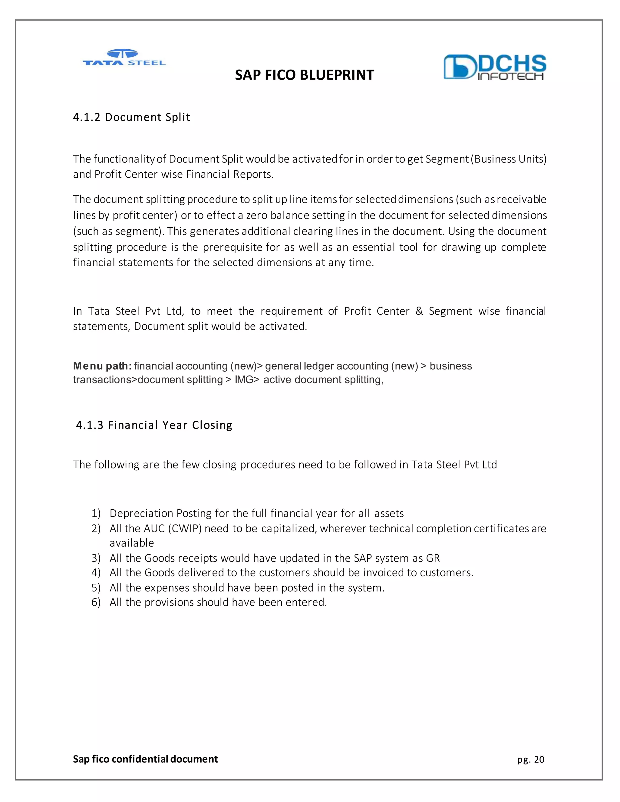 SAP FICO BLUEPRINT
Sap fico confidential document pg. 20
4.1.2 Document Split
The functionalityof Document Split would be activatedfor in order to get Segment(Business Units)
and Profit Center wise Financial Reports.
The document splitting procedure to split up line itemsfor selecteddimensions (such asreceivable
lines by profit center) or to effect a zero balance setting in the document for selected dimensions
(such as segment). This generates additional clearing lines in the document. Using the document
splitting procedure is the prerequisite for as well as an essential tool for drawing up complete
financial statements for the selected dimensions at any time.
In Tata Steel Pvt Ltd, to meet the requirement of Profit Center & Segment wise financial
statements, Document split would be activated.
Menu path: financial accounting (new)> general ledger accounting (new) > business
transactions>document splitting > IMG> active document splitting,
4.1.3 Financial Year Closing
The following are the few closing procedures need to be followed in Tata Steel Pvt Ltd
1) Depreciation Posting for the full financial year for all assets
2) All the AUC (CWIP) need to be capitalized, wherever technical completion certificates are
available
3) All the Goods receipts would have updated in the SAP system as GR
4) All the Goods delivered to the customers should be invoiced to customers.
5) All the expenses should have been posted in the system.
6) All the provisions should have been entered.
 