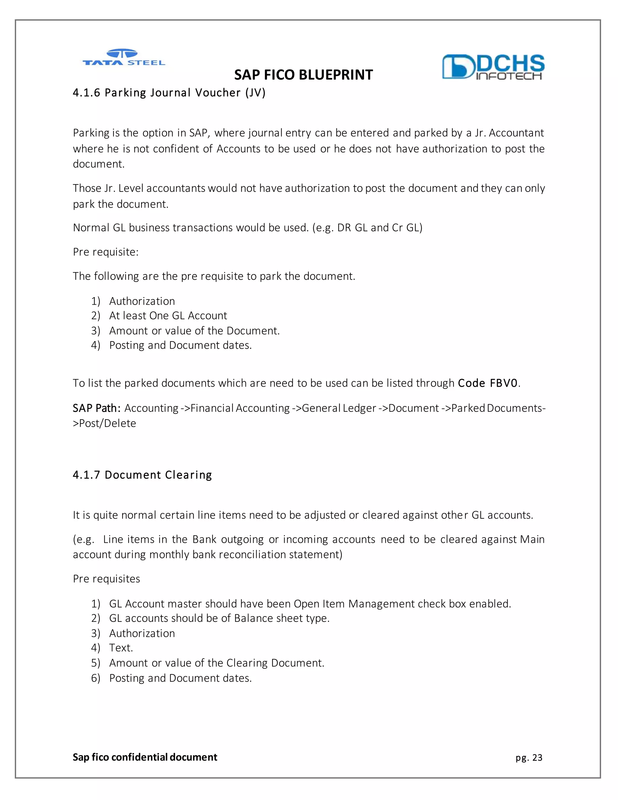 SAP FICO BLUEPRINT
Sap fico confidential document pg. 23
4.1.6 Parking Journal Voucher (JV)
Parking is the option in SAP, where journal entry can be entered and parked by a Jr. Accountant
where he is not confident of Accounts to be used or he does not have authorization to post the
document.
Those Jr. Level accountants would not have authorization to post the document and they can only
park the document.
Normal GL business transactions would be used. (e.g. DR GL and Cr GL)
Pre requisite:
The following are the pre requisite to park the document.
1) Authorization
2) At least One GL Account
3) Amount or value of the Document.
4) Posting and Document dates.
To list the parked documents which are need to be used can be listed through Code FBV0.
SAP Path: Accounting ->Financial Accounting ->General Ledger ->Document ->ParkedDocuments-
>Post/Delete
4.1.7 Document Clearing
It is quite normal certain line items need to be adjusted or cleared against other GL accounts.
(e.g. Line items in the Bank outgoing or incoming accounts need to be cleared against Main
account during monthly bank reconciliation statement)
Pre requisites
1) GL Account master should have been Open Item Management check box enabled.
2) GL accounts should be of Balance sheet type.
3) Authorization
4) Text.
5) Amount or value of the Clearing Document.
6) Posting and Document dates.
 