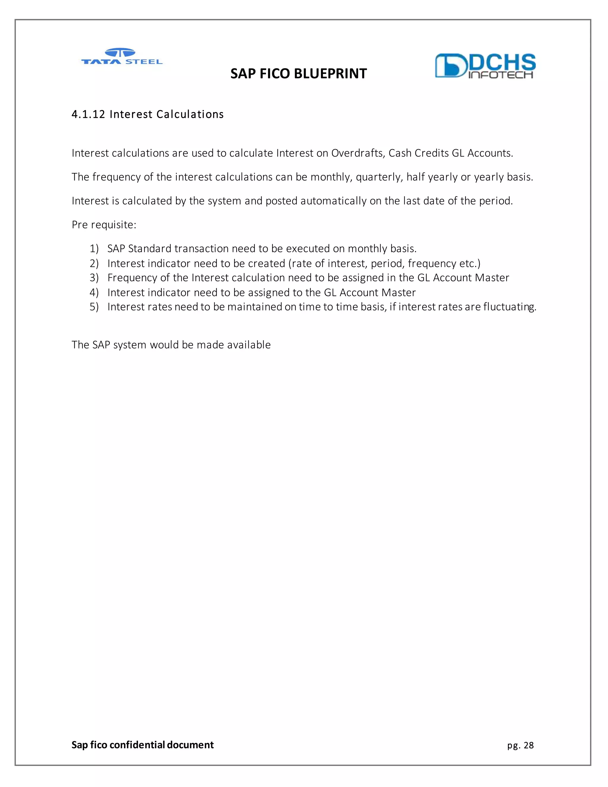 SAP FICO BLUEPRINT
Sap fico confidential document pg. 28
4.1.12 Interest Calculations
Interest calculations are used to calculate Interest on Overdrafts, Cash Credits GL Accounts.
The frequency of the interest calculations can be monthly, quarterly, half yearly or yearly basis.
Interest is calculated by the system and posted automatically on the last date of the period.
Pre requisite:
1) SAP Standard transaction need to be executed on monthly basis.
2) Interest indicator need to be created (rate of interest, period, frequency etc.)
3) Frequency of the Interest calculation need to be assigned in the GL Account Master
4) Interest indicator need to be assigned to the GL Account Master
5) Interest rates need to be maintained on time to time basis, if interest rates are fluctuating.
The SAP system would be made available
 