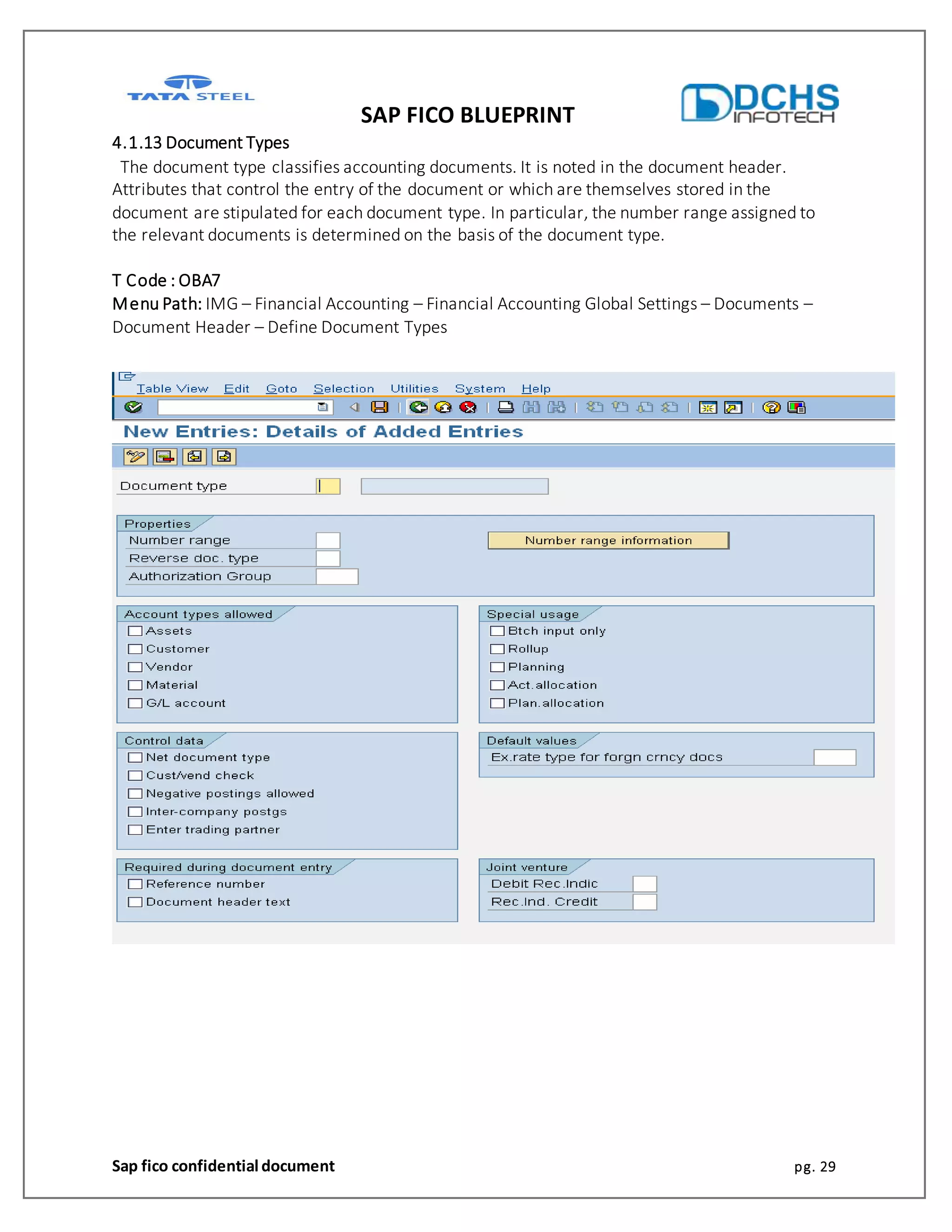 SAP FICO BLUEPRINT
Sap fico confidential document pg. 29
4.1.13 Document Types
The document type classifies accounting documents. It is noted in the document header.
Attributes that control the entry of the document or which are themselves stored in the
document are stipulated for each document type. In particular, the number range assigned to
the relevant documents is determined on the basis of the document type.
T Code : OBA7
Menu Path: IMG – Financial Accounting – Financial Accounting Global Settings – Documents –
Document Header – Define Document Types
 