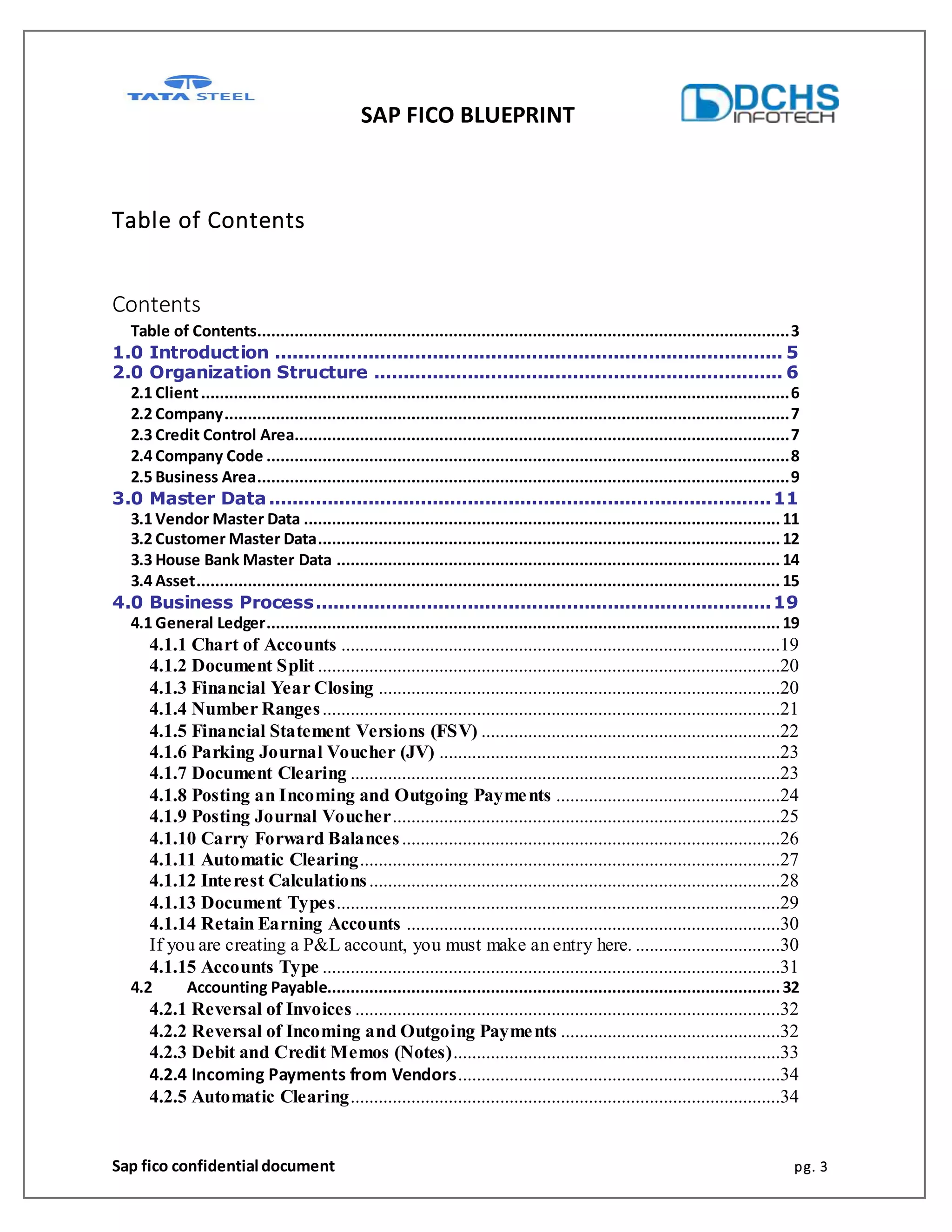 SAP FICO BLUEPRINT
Sap fico confidential document pg. 3
Table of Contents
Contents
Table of Contents..................................................................................................................3
1.0 Introduction ....................................................................................... 5
2.0 Organization Structure ...................................................................... 6
2.1 Client..............................................................................................................................6
2.2 Company.........................................................................................................................7
2.3 Credit Control Area..........................................................................................................7
2.4 Company Code ................................................................................................................8
2.5 Business Area..................................................................................................................9
3.0 Master Data......................................................................................11
3.1 Vendor Master Data ......................................................................................................11
3.2 Customer Master Data...................................................................................................12
3.3 House Bank Master Data ...............................................................................................14
3.4 Asset.............................................................................................................................15
4.0 Business Process..............................................................................19
4.1 General Ledger..............................................................................................................19
4.1.1 Chart of Accounts ..............................................................................................19
4.1.2 Document Split ...................................................................................................20
4.1.3 Financial Year Closing ......................................................................................20
4.1.4 Number Ranges..................................................................................................21
4.1.5 Financial Statement Versions (FSV) ................................................................22
4.1.6 Parking Journal Voucher (JV) .........................................................................23
4.1.7 Document Clearing ............................................................................................23
4.1.8 Posting an Incoming and Outgoing Payments ................................................24
4.1.9 Posting Journal Voucher...................................................................................25
4.1.10 Carry Forward Balances.................................................................................26
4.1.11 Automatic Clearing..........................................................................................27
4.1.12 Interest Calculations........................................................................................28
4.1.13 Document Types...............................................................................................29
4.1.14 Retain Earning Accounts ................................................................................30
If you are creating a P&L account, you must make an entry here. ...............................30
4.1.15 Accounts Type ..................................................................................................31
4.2 Accounting Payable.................................................................................................32
4.2.1 Reversal of Invoices ...........................................................................................32
4.2.2 Reversal of Incoming and Outgoing Payments ...............................................32
4.2.3 Debit and Credit Memos (Notes)......................................................................33
4.2.4 Incoming Payments from Vendors.....................................................................34
4.2.5 Automatic Clearing............................................................................................34
 