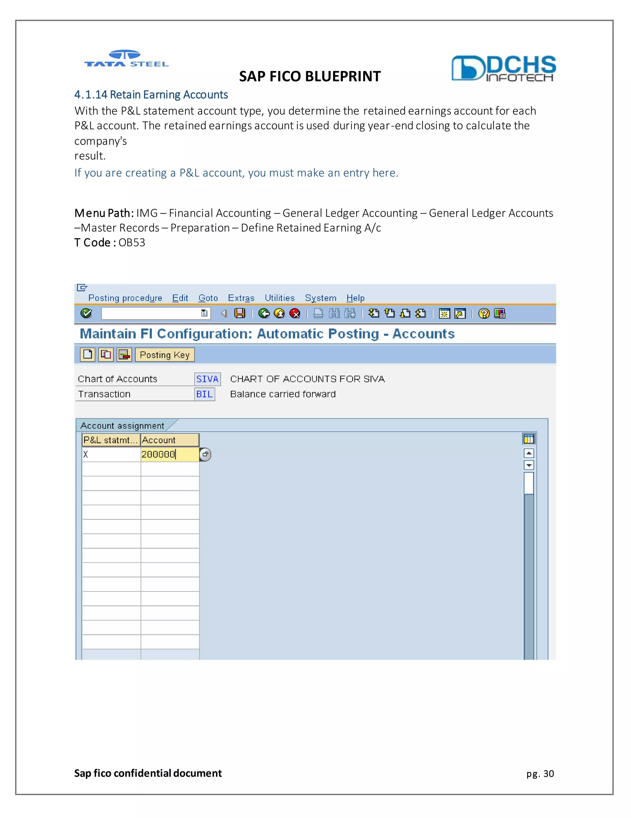 SAP FICO BLUEPRINT
Sap fico confidential document pg. 30
4.1.14 Retain Earning Accounts
With the P&L statement account type, you determine the retained earnings account for each
P&L account. The retained earnings account is used during year-end closing to calculate the
company's
result.
If you are creating a P&L account, you must make an entry here.
Menu Path: IMG – Financial Accounting – General Ledger Accounting – General Ledger Accounts
–Master Records – Preparation – Define Retained Earning A/c
T Code : OB53
 