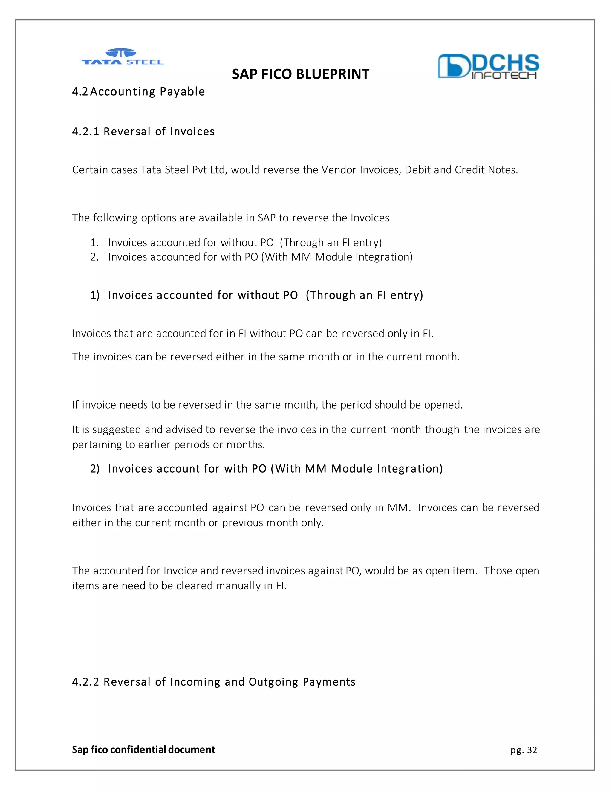 SAP FICO BLUEPRINT
Sap fico confidential document pg. 32
4.2Accounting Payable
4.2.1 Reversal of Invoices
Certain cases Tata Steel Pvt Ltd, would reverse the Vendor Invoices, Debit and Credit Notes.
The following options are available in SAP to reverse the Invoices.
1. Invoices accounted for without PO (Through an FI entry)
2. Invoices accounted for with PO (With MM Module Integration)
1) Invoices accounted for without PO (Through an FI entry)
Invoices that are accounted for in FI without PO can be reversed only in FI.
The invoices can be reversed either in the same month or in the current month.
If invoice needs to be reversed in the same month, the period should be opened.
It is suggested and advised to reverse the invoices in the current month though the invoices are
pertaining to earlier periods or months.
2) Invoices account for with PO (With MM Module Integration)
Invoices that are accounted against PO can be reversed only in MM. Invoices can be reversed
either in the current month or previous month only.
The accounted for Invoice and reversed invoices against PO, would be as open item. Those open
items are need to be cleared manually in FI.
4.2.2 Reversal of Incoming and Outgoing Payments
 