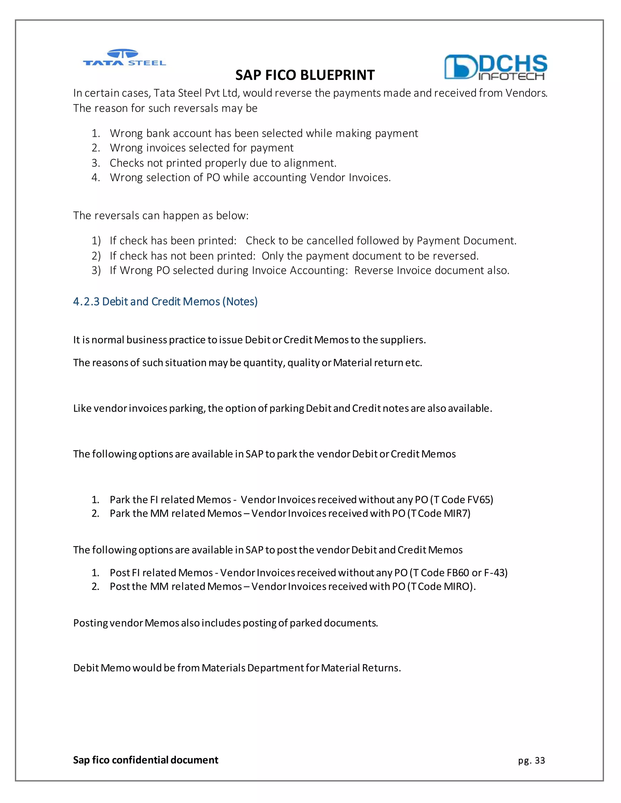 SAP FICO BLUEPRINT
Sap fico confidential document pg. 33
In certain cases, Tata Steel Pvt Ltd, would reverse the payments made and received from Vendors.
The reason for such reversals may be
1. Wrong bank account has been selected while making payment
2. Wrong invoices selected for payment
3. Checks not printed properly due to alignment.
4. Wrong selection of PO while accounting Vendor Invoices.
The reversals can happen as below:
1) If check has been printed: Check to be cancelled followed by Payment Document.
2) If check has not been printed: Only the payment document to be reversed.
3) If Wrong PO selected during Invoice Accounting: Reverse Invoice document also.
4.2.3 Debit and Credit Memos (Notes)
It isnormal businesspractice toissue DebitorCreditMemosto the suppliers.
The reasonsof suchsituationmaybe quantity,qualityorMaterial returnetc.
Like vendorinvoicesparking,the optionof parkingDebitandCreditnotesare alsoavailable.
The followingoptionsare available inSAPtoparkthe vendorDebitorCreditMemos
1. Park the FI relatedMemos - VendorInvoicesreceivedwithoutanyPO(T Code FV65)
2. Park the MM relatedMemos – VendorInvoicesreceivedwithPO(TCode MIR7)
The followingoptionsare available inSAPtopostthe vendorDebitandCreditMemos
1. PostFI relatedMemos - VendorInvoicesreceivedwithoutanyPO(T Code FB60 or F-43)
2. Postthe MM relatedMemos – VendorInvoicesreceivedwithPO(TCode MIRO).
PostingvendorMemosalsoincludespostingof parkeddocuments.
DebitMemowouldbe fromMaterialsDepartmentforMaterial Returns.
 