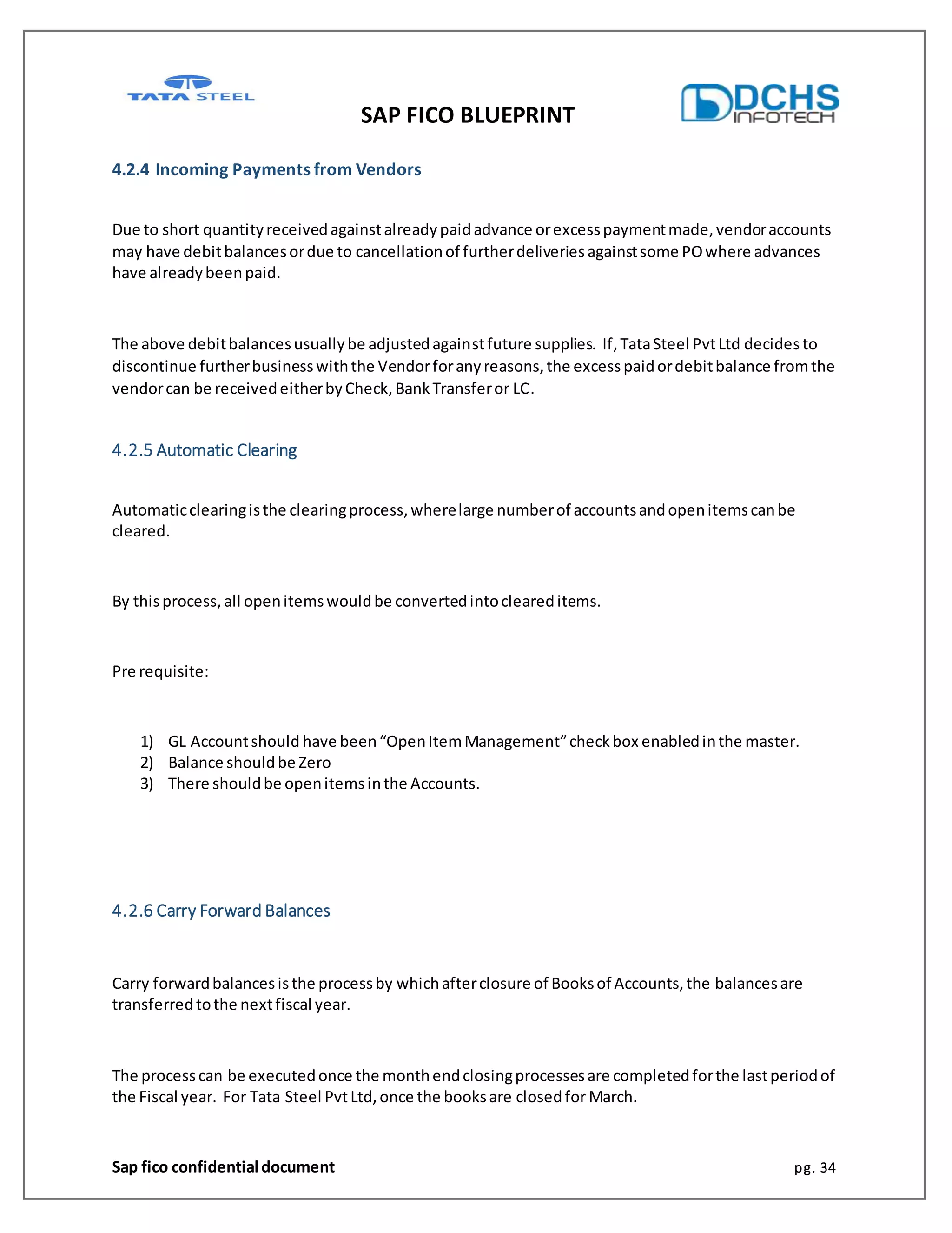 SAP FICO BLUEPRINT
Sap fico confidential document pg. 34
4.2.4 Incoming Payments from Vendors
Due to short quantityreceivedagainstalreadypaidadvance orexcesspaymentmade,vendoraccounts
may have debitbalancesordue to cancellationof furtherdeliveriesagainstsome POwhere advances
have alreadybeenpaid.
The above debitbalancesusuallybe adjustedagainstfuture supplies. If,TataSteel PvtLtd decides to
discontinue furtherbusinesswiththe Vendorforanyreasons,the excesspaidordebitbalance fromthe
vendorcan be receivedeitherbyCheck,BankTransferor LC.
4.2.5 Automatic Clearing
Automaticclearingisthe clearingprocess,wherelarge numberof accountsandopenitemscanbe
cleared.
By thisprocess,all openitemswouldbe convertedintocleareditems.
Pre requisite:
1) GL Accountshould have been“OpenItemManagement”checkbox enabledinthe master.
2) Balance shouldbe Zero
3) There shouldbe openitemsinthe Accounts.
4.2.6 Carry Forward Balances
Carry forwardbalancesisthe processby whichafterclosure of Booksof Accounts,the balancesare
transferredtothe nextfiscal year.
The processcan be executedonce the monthendclosingprocessesare completedforthe lastperiodof
the Fiscal year. For Tata Steel PvtLtd, once the booksare closedfor March.
 