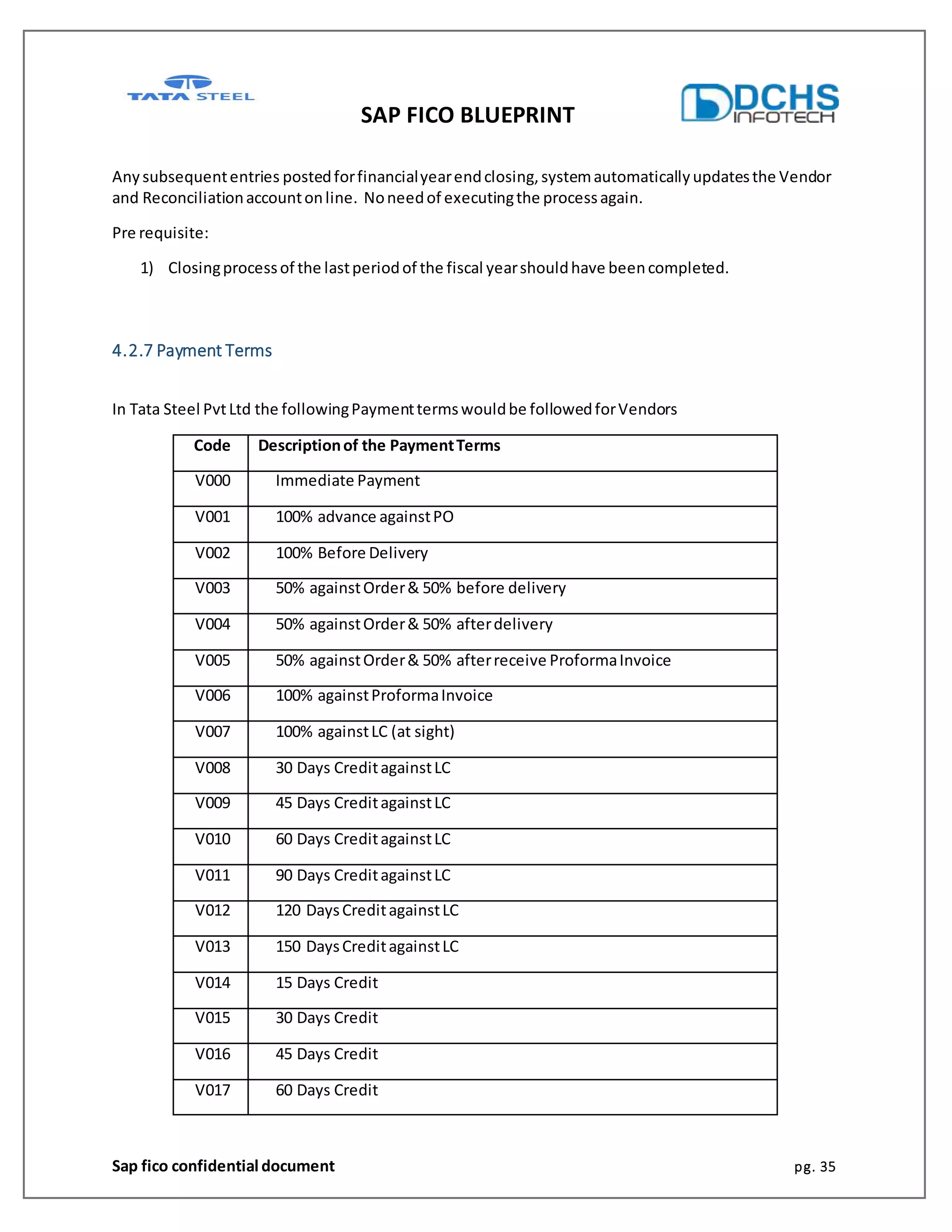 SAP FICO BLUEPRINT
Sap fico confidential document pg. 35
Anysubsequententries postedforfinancialyearendclosing,systemautomaticallyupdatesthe Vendor
and Reconciliationaccountonline. Noneedof executingthe processagain.
Pre requisite:
1) Closingprocessof the lastperiodof the fiscal yearshouldhave beencompleted.
4.2.7 Payment Terms
In Tata Steel PvtLtd the followingPaymenttermswouldbe followedforVendors
Code Descriptionof the PaymentTerms
V000 Immediate Payment
V001 100% advance againstPO
V002 100% Before Delivery
V003 50% againstOrder& 50% before delivery
V004 50% againstOrder& 50% afterdelivery
V005 50% againstOrder& 50% afterreceive ProformaInvoice
V006 100% againstProformaInvoice
V007 100% againstLC (at sight)
V008 30 Days CreditagainstLC
V009 45 Days CreditagainstLC
V010 60 Days CreditagainstLC
V011 90 Days CreditagainstLC
V012 120 DaysCreditagainstLC
V013 150 DaysCreditagainstLC
V014 15 Days Credit
V015 30 Days Credit
V016 45 Days Credit
V017 60 Days Credit
 