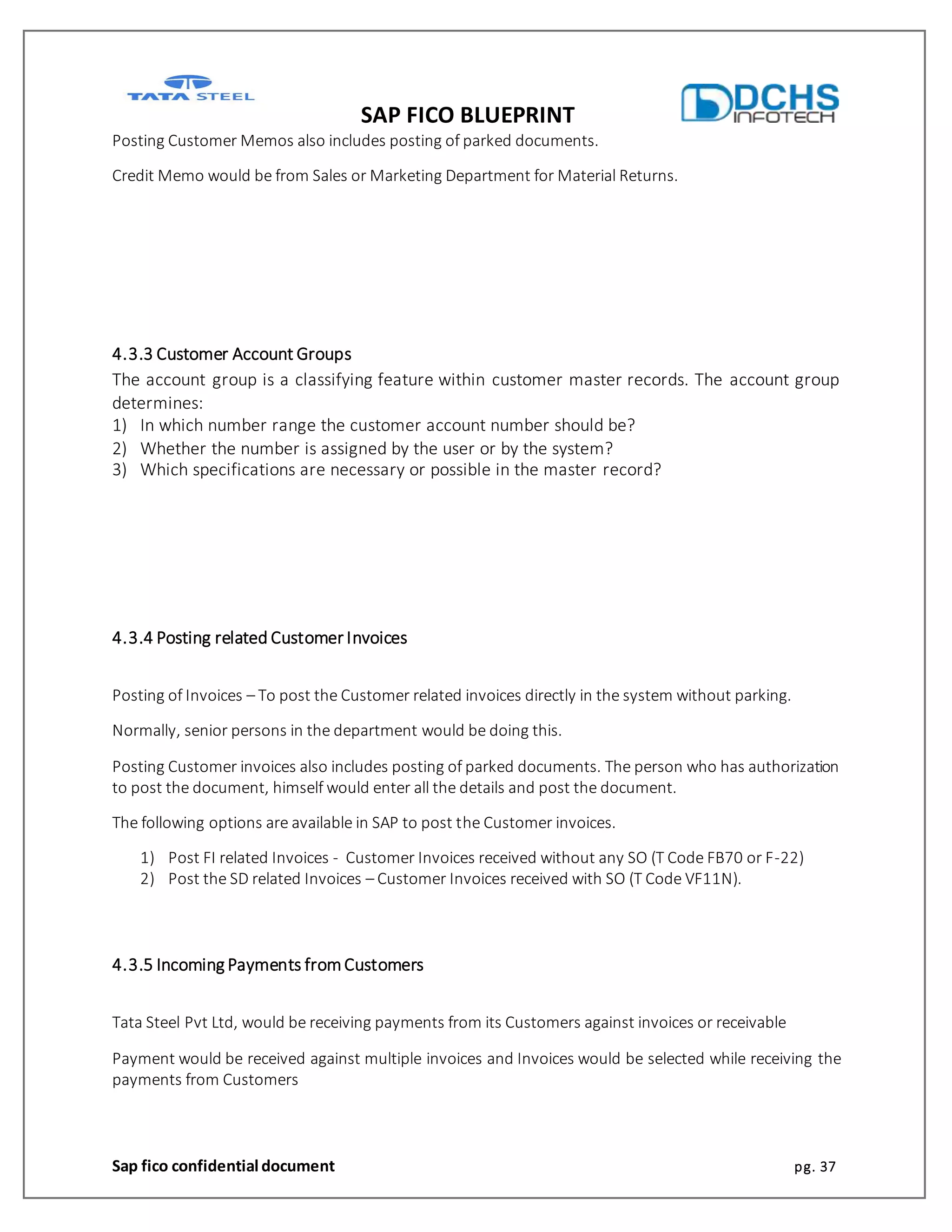 SAP FICO BLUEPRINT
Sap fico confidential document pg. 37
Posting Customer Memos also includes posting of parked documents.
Credit Memo would be from Sales or Marketing Department for Material Returns.
4.3.3 Customer Account Groups
The account group is a classifying feature within customer master records. The account group
determines:
1) In which number range the customer account number should be?
2) Whether the number is assigned by the user or by the system?
3) Which specifications are necessary or possible in the master record?
4.3.4 Posting related Customer Invoices
Posting of Invoices – To post the Customer related invoices directly in the system without parking.
Normally, senior persons in the department would be doing this.
Posting Customer invoices also includes posting of parked documents. The person who has authorization
to post the document, himself would enter all the details and post the document.
The following options are available in SAP to post the Customer invoices.
1) Post FI related Invoices - Customer Invoices received without any SO (T Code FB70 or F-22)
2) Post the SD related Invoices – Customer Invoices received with SO (T Code VF11N).
4.3.5 Incoming Payments fromCustomers
Tata Steel Pvt Ltd, would be receiving payments from its Customers against invoices or receivable
Payment would be received against multiple invoices and Invoices would be selected while receiving the
payments from Customers
 