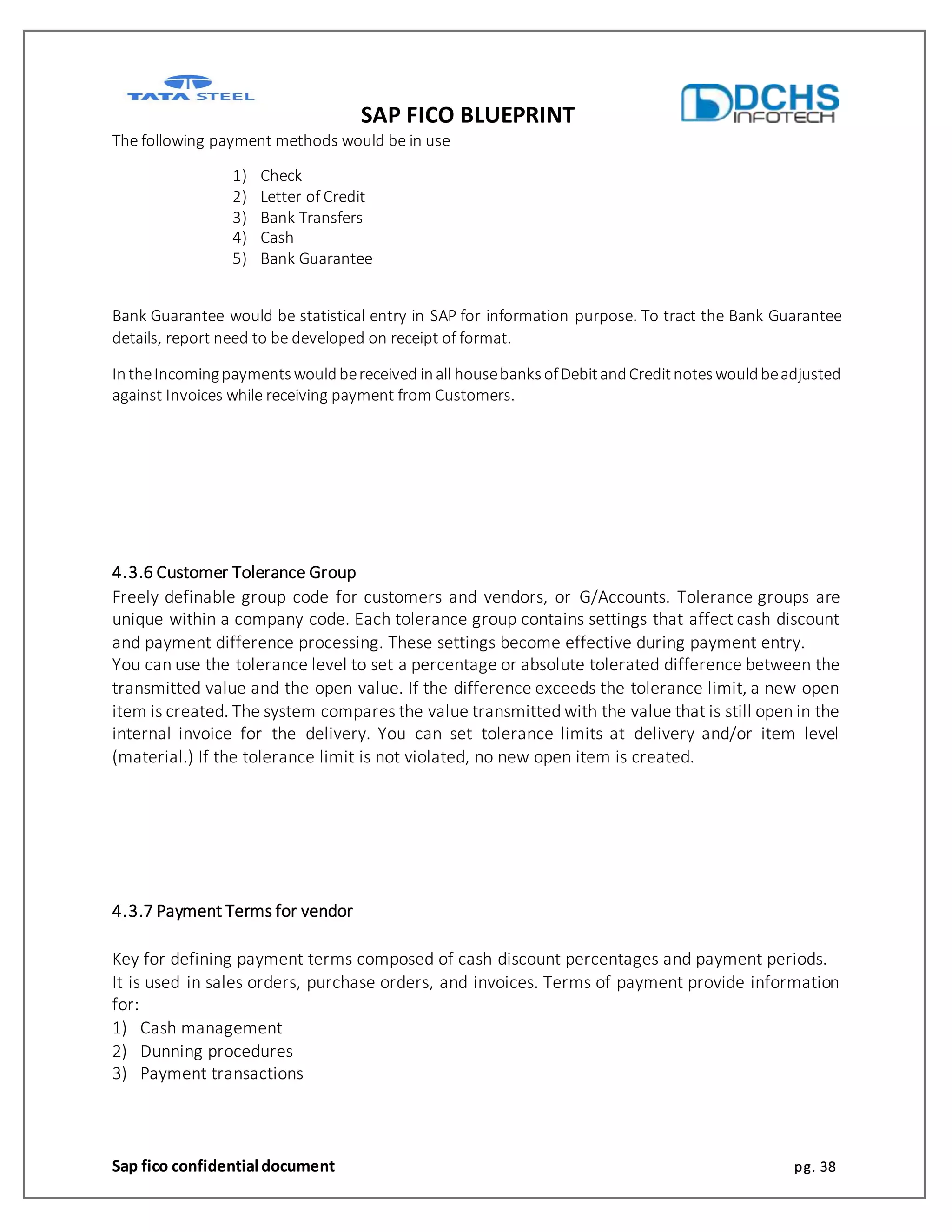 SAP FICO BLUEPRINT
Sap fico confidential document pg. 38
The following payment methods would be in use
1) Check
2) Letter of Credit
3) Bank Transfers
4) Cash
5) Bank Guarantee
Bank Guarantee would be statistical entry in SAP for information purpose. To tract the Bank Guarantee
details, report need to be developed on receipt of format.
IntheIncomingpaymentswouldbereceived inall housebanksofDebitandCreditnoteswouldbeadjusted
against Invoices while receiving payment from Customers.
4.3.6 Customer Tolerance Group
Freely definable group code for customers and vendors, or G/Accounts. Tolerance groups are
unique within a company code. Each tolerance group contains settings that affect cash discount
and payment difference processing. These settings become effective during payment entry.
You can use the tolerance level to set a percentage or absolute tolerated difference between the
transmitted value and the open value. If the difference exceeds the tolerance limit, a new open
item is created. The system compares the value transmitted with the value that is still open in the
internal invoice for the delivery. You can set tolerance limits at delivery and/or item level
(material.) If the tolerance limit is not violated, no new open item is created.
4.3.7 Payment Terms for vendor
Key for defining payment terms composed of cash discount percentages and payment periods.
It is used in sales orders, purchase orders, and invoices. Terms of payment provide information
for:
1) Cash management
2) Dunning procedures
3) Payment transactions
 