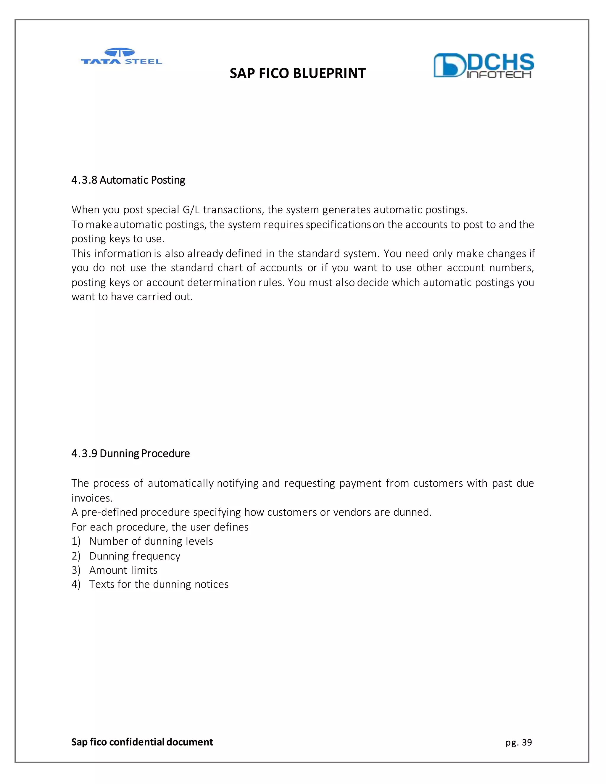 SAP FICO BLUEPRINT
Sap fico confidential document pg. 39
4.3.8 Automatic Posting
When you post special G/L transactions, the system generates automatic postings.
To makeautomatic postings, the system requires specificationson the accounts to post to and the
posting keys to use.
This information is also already defined in the standard system. You need only make changes if
you do not use the standard chart of accounts or if you want to use other account numbers,
posting keys or account determination rules. You must also decide which automatic postings you
want to have carried out.
4.3.9 Dunning Procedure
The process of automatically notifying and requesting payment from customers with past due
invoices.
A pre-defined procedure specifying how customers or vendors are dunned.
For each procedure, the user defines
1) Number of dunning levels
2) Dunning frequency
3) Amount limits
4) Texts for the dunning notices
 