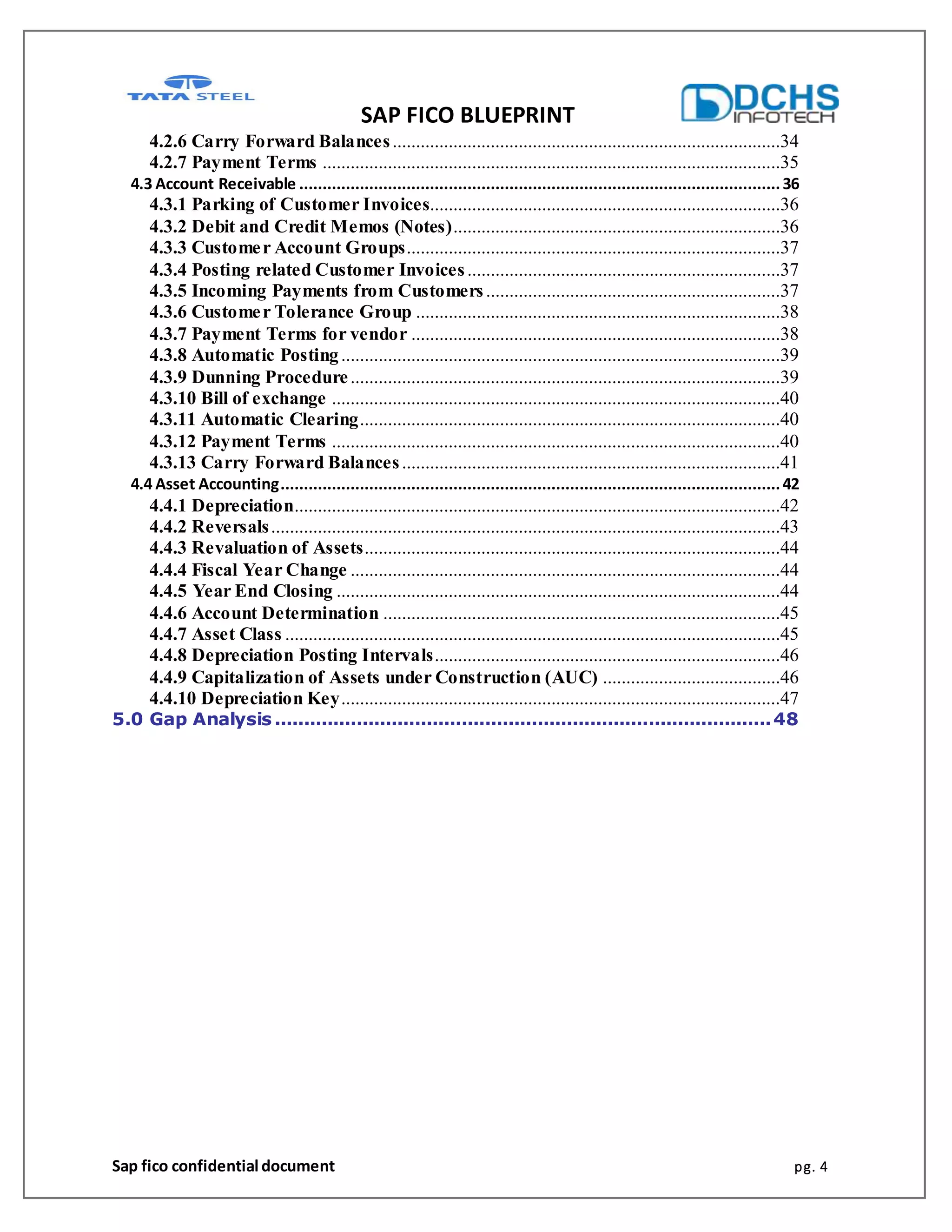 SAP FICO BLUEPRINT
Sap fico confidential document pg. 4
4.2.6 Carry Forward Balances...................................................................................34
4.2.7 Payment Terms ..................................................................................................35
4.3 Account Receivable .......................................................................................................36
4.3.1 Parking of Customer Invoices...........................................................................36
4.3.2 Debit and Credit Memos (Notes)......................................................................36
4.3.3 Customer Account Groups................................................................................37
4.3.4 Posting related Customer Invoices...................................................................37
4.3.5 Incoming Payments from Customers...............................................................37
4.3.6 Customer Tolerance Group ..............................................................................38
4.3.7 Payment Terms for vendor ...............................................................................38
4.3.8 Automatic Posting..............................................................................................39
4.3.9 Dunning Procedure............................................................................................39
4.3.10 Bill of exchange ................................................................................................40
4.3.11 Automatic Clearing..........................................................................................40
4.3.12 Payment Terms ................................................................................................40
4.3.13 Carry Forward Balances.................................................................................41
4.4 Asset Accounting...........................................................................................................42
4.4.1 Depreciation........................................................................................................42
4.4.2 Reversals.............................................................................................................43
4.4.3 Revaluation of Assets.........................................................................................44
4.4.4 Fiscal Year Change ............................................................................................44
4.4.5 Year End Closing ...............................................................................................44
4.4.6 Account Determination .....................................................................................45
4.4.7 Asset Class ..........................................................................................................45
4.4.8 Depreciation Posting Intervals..........................................................................46
4.4.9 Capitalization of Assets under Construction (AUC) ......................................46
4.4.10 Depreciation Key..............................................................................................47
5.0 Gap Analysis .....................................................................................48
 