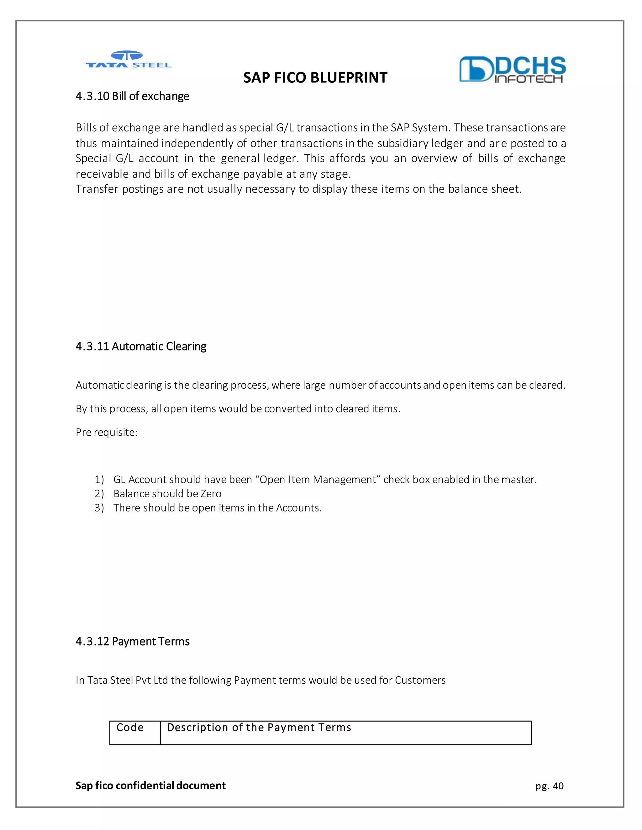SAP FICO BLUEPRINT
Sap fico confidential document pg. 40
4.3.10 Bill of exchange
Bills of exchange are handled as special G/L transactions in the SAP System. These transactions are
thus maintained independently of other transactions in the subsidiary ledger and are posted to a
Special G/L account in the general ledger. This affords you an overview of bills of exchange
receivable and bills of exchange payable at any stage.
Transfer postings are not usually necessary to display these items on the balance sheet.
4.3.11 Automatic Clearing
Automaticclearing is the clearing process, where large numberofaccountsandopenitems canbe cleared.
By this process, all open items would be converted into cleared items.
Pre requisite:
1) GL Account should have been “Open Item Management” check box enabled in the master.
2) Balance should be Zero
3) There should be open items in the Accounts.
4.3.12 Payment Terms
In Tata Steel Pvt Ltd the following Payment terms would be used for Customers
Code Description of the Payment Terms
 