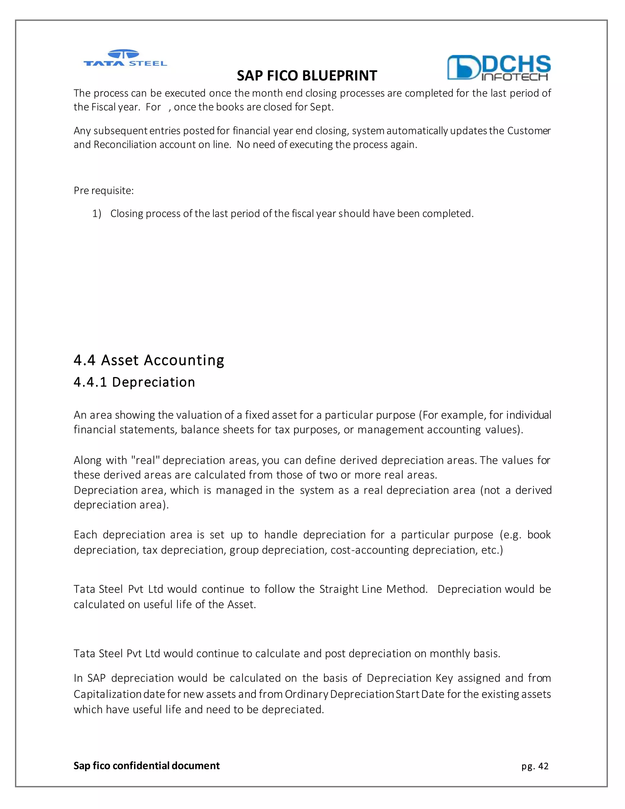 SAP FICO BLUEPRINT
Sap fico confidential document pg. 42
The process can be executed once the month end closing processes are completed for the last period of
the Fiscal year. For , once the books are closed for Sept.
Any subsequententries postedfor financial year end closing, systemautomatically updatesthe Customer
and Reconciliation account on line. No need of executing the process again.
Pre requisite:
1) Closing process of the last period of the fiscal year should have been completed.
4.4 Asset Accounting
4.4.1 Depreciation
An area showing the valuation of a fixed asset for a particular purpose (For example, for individual
financial statements, balance sheets for tax purposes, or management accounting values).
Along with "real" depreciation areas, you can define derived depreciation areas. The values for
these derived areas are calculated from those of two or more real areas.
Depreciation area, which is managed in the system as a real depreciation area (not a derived
depreciation area).
Each depreciation area is set up to handle depreciation for a particular purpose (e.g. book
depreciation, tax depreciation, group depreciation, cost-accounting depreciation, etc.)
Tata Steel Pvt Ltd would continue to follow the Straight Line Method. Depreciation would be
calculated on useful life of the Asset.
Tata Steel Pvt Ltd would continue to calculate and post depreciation on monthly basis.
In SAP depreciation would be calculated on the basis of Depreciation Key assigned and from
Capitalizationdatefor new assets and fromOrdinaryDepreciationStartDate for the existing assets
which have useful life and need to be depreciated.
 